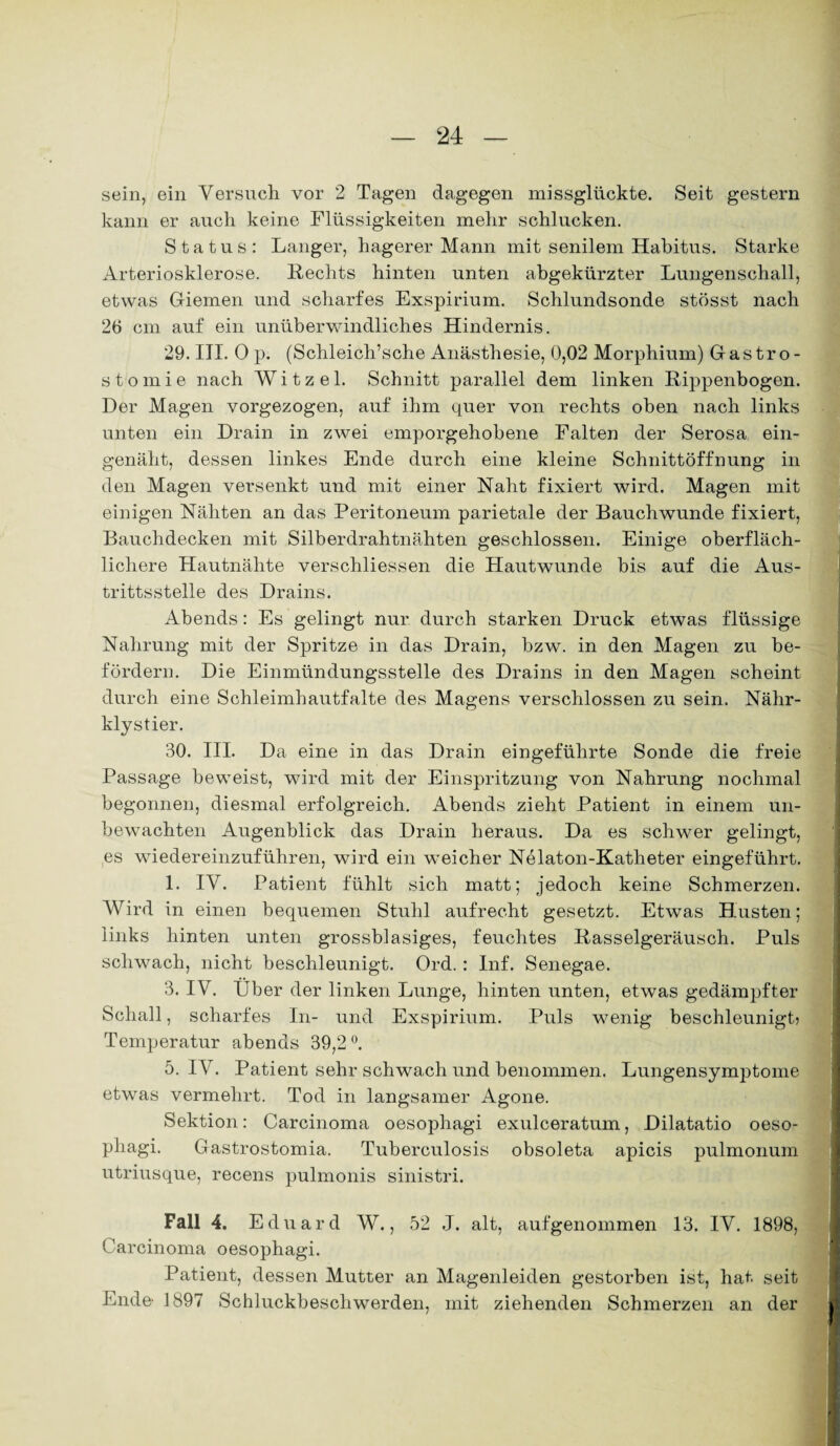 sein, ein Versuch vor 2 Tagen dagegen missglückte. Seit gestern kann er auch keine Flüssigkeiten mehr schlucken. Status: Langer, hagerer Mann mit senilem Habitus. Starke Arteriosklerose. Rechts hinten unten abgekürzter Lungenschall, etwas Giemen und scharfes Exspirium. Schlundsonde stösst nach 26 cm auf ein unüberwindliches Hindernis. 29. III. 0 p. (Schleich’sche Anästhesie, 0,02 Morphium) Gastro¬ stomie nach W i t z e 1. Schnitt parallel dem linken Rippenbogen. Der Magen vorgezogen, auf ihm quer von rechts oben nach links unten ein Drain in zwei emporgehobene Falten der Serosa ein¬ genäht, dessen linkes Ende durch eine kleine Schnittöffnung in den Magen versenkt und mit einer Naht fixiert wird. Magen mit einigen Nähten an das Peritoneum parietale der Bauchwunde fixiert, Bauchdecken mit Silberdrahtnähten geschlossen. Einige oberfläch¬ lichere Hautnähte verschliessen die Hautwunde bis auf die Aus¬ trittsstelle des Drains. Abends: Es gelingt nur durch starken Druck etwas flüssige Nahrung mit der Spritze in das Drain, bzw. in den Magen zu be¬ fördern. Die Einmündungsstelle des Drains in den Magen scheint durch eine Schleimhautfalte des Magens verschlossen zu sein. Nähr¬ klystier. 30. III. Da eine in das Drain eingeführte Sonde die freie Passage beweist, wird mit der Einspritzung von Nahrung nochmal begonnen, diesmal erfolgreich. Abends zieht Patient in einem un¬ bewachten Augenblick das Drain heraus. Da es schwer gelingt, es wiedereinzuführen, wird ein weicher Nelaton-Katheter eingeführt. 1. IV. Patient fühlt sich matt; jedoch keine Schmerzen. Wird in einen bequemen Stuhl aufrecht gesetzt. Etwas Husten; links hinten unten grossblasiges, feuchtes Rasselgeräusch. Puls schwach, nicht beschleunigt. Ord.: Inf. Senegae. 3. IV. Uber der linken Lunge, hinten unten, etwas gedämpfter Schall, scharfes In- und Exspirium. Puls wenig beschleunigt} Temperatur abends 39,2°. 5. IV. Patient sehr schwach und benommen. Lungensymptome etwas vermehrt. Tod in langsamer Agone. Sektion: Carcinoma oesophagi exulceratum, Dilatatio oeso- phagi. Gastrostomia. Tuberculosis obsoleta apicis pulmonum utriusque, recens pulmonis sinistri. Fall 4. Eduard W., 52 J. alt, aufgenommen 13. IV. 1898, Carcinoma oesophagi. Patient, dessen Mutter an Magenleiden gestorben ist, hat seit Ende- 1897 Schluckbeschwerden, mit ziehenden Schmerzen an der