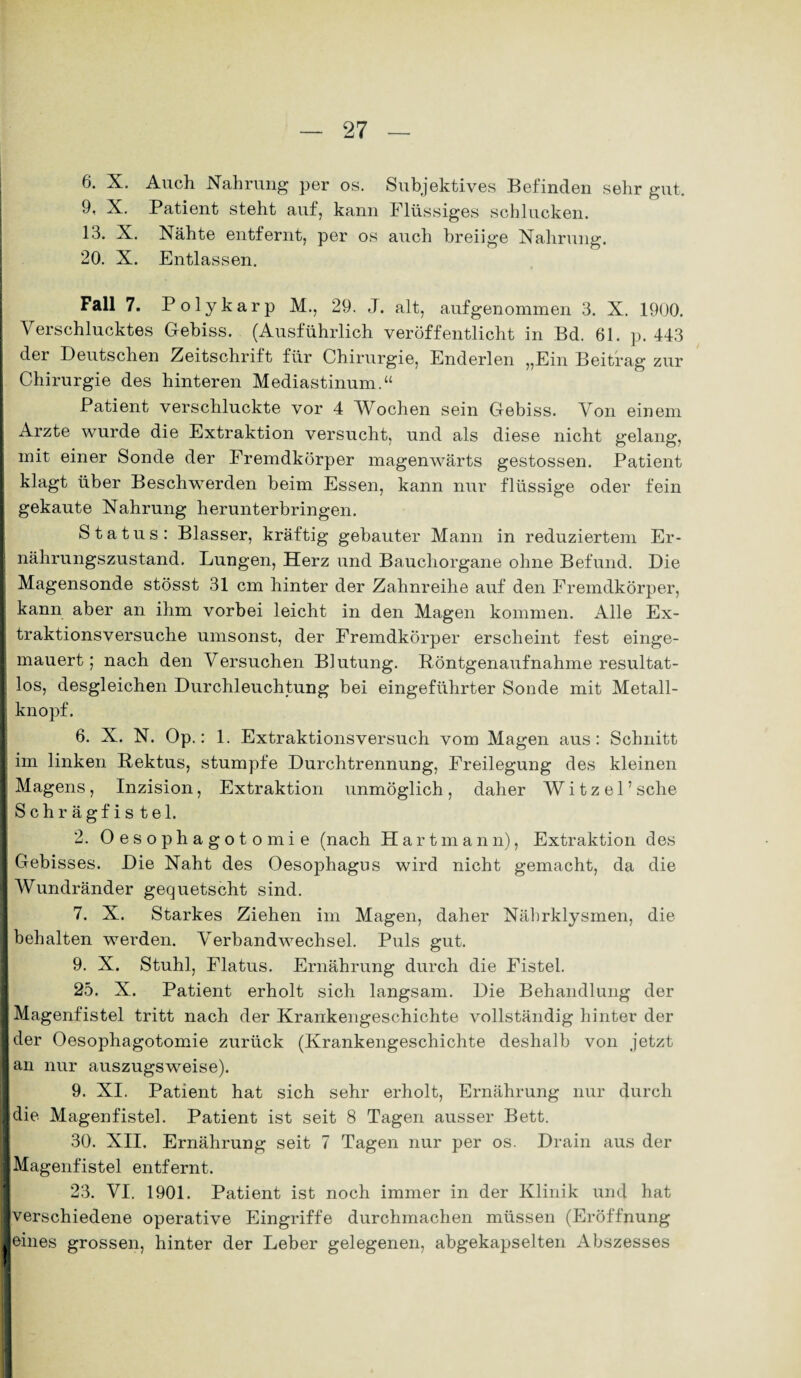 6. X. Auch Nahrung per os. Subjektives Befinden sehr gut. 9, X. Patient steht auf, kann Flüssiges schlucken. 13. X. Nähte entfernt, per os auch breiige Nahrung. 20. X. Entlassen. Fall 7. Polykarp M., 29. J. alt, aufgenommen 3. X. 1900. Verschlucktes Gebiss. (Ausführlich veröffentlicht in Bd. 61. p. 443 der Deutschen Zeitschrift für Chirurgie, Enderlen „Ein Beitrag zur Chirurgie des hinteren Mediastinum.“ Patient verschluckte vor 4 Wochen sein Gebiss. Von einem Arzte wurde die Extraktion versucht, und als diese nicht gelang, mit einer Sonde der Fremdkörper magenwärts gestossen. Patient klagt über Beschwerden beim Essen, kann nur flüssige oder fein gekaute Nahrung herunterbringen. Status: Blasser, kräftig gebauter Mann in reduziertem Er- I nährungszustand. Lungen, Herz und Bauchorgane ohne Befund. Die | Magensonde stösst 31 cm hinter der Zahnreihe auf den Fremdkörper, kann aber an ihm vorbei leicht in den Magen kommen. Alle Ex¬ traktionsversuche umsonst, der Fremdkörper erscheint fest einge- I mauert; nach den Versuchen Biutung. Röntgenaufnahme resultat- I los, desgleichen Durchleuchtung bei eingeführter Sonde mit Metall- I knöpf. ! 6. X. N. Op.: 1. Extraktionsversuch vom Magen aus: Schnitt im linken Rektus, stumpfe Durchtrennung, Freilegung des kleinen Magens , Inzision, Extraktion unmöglich , daher W i t z e 1 ’ sehe Schrägfistel. 2. Oesophagotomie (nach Hart mann), Extraktion des Gebisses. Die Naht des Oesophagus wird nicht gemacht, da die Wundränder gequetscht sind. 7. X. Starkes Ziehen im Magen, daher Nährklysmen, die behalten werden. Verbandwechsel. Puls gut. 9. X. Stuhl, Flatus. Ernährung durch die Fistel. 25. X. Patient erholt sich langsam. Die Behandlung der Magenfistel tritt nach der Krankengeschichte vollständig hinter der der Oesophagotomie zurück (Krankengeschichte deshalb von jetzt an nur auszugsweise). 9. XI. Patient hat sich sehr erholt, Ernährung nur durch die Magenfistel. Patient ist seit 8 Tagen ausser Bett. 30. XII. Ernährung seit 7 Tagen nur per os. Drain aus der Magenfistel entfernt. 23. VI. 1901. Patient ist noch immer in der Klinik und hat verschiedene operative Eingriffe durchmachen müssen (Eröffnung eines grossen, hinter der Leber gelegenen, abgekapselten Abszesses