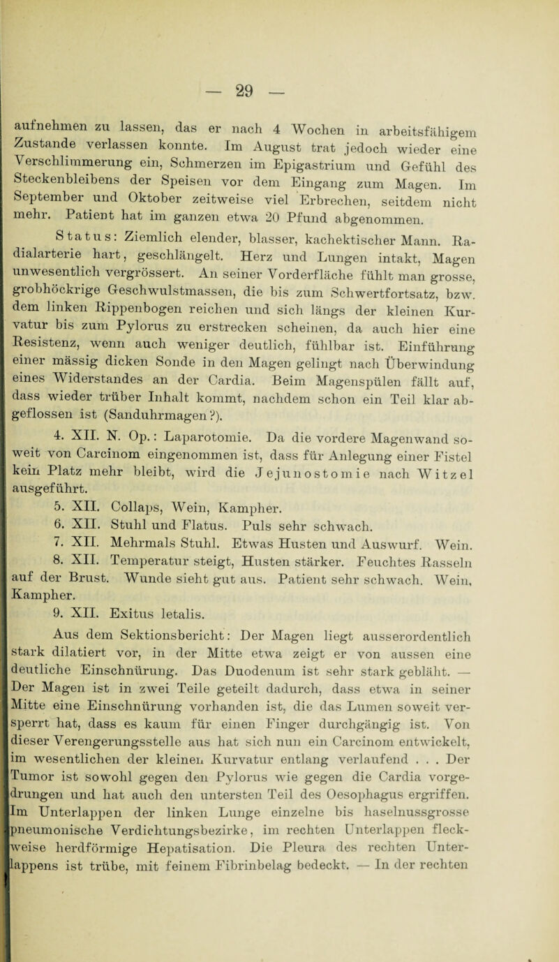 aufnehmen zu lassen, das er nach 4 Wochen in arbeitsfähigem Zustande verlassen konnte. Im August trat jedoch wieder eine Verschlimmerung ein, Schmerzen im Epigastrium und Gefühl des Steckenbleihens der Speisen vor dem Eingang zum Magen. Im September und Oktober zeitweise viel Erbrechen, seitdem nicht I mehi. Patient hat im ganzen etwa 20 Pfund abgenommen. Status: Ziemlich elender, blasser, kachektischer Mann. Ra¬ dialarterie hart, geschlängelt. Herz und Lungen intakt, Magen unwesentlich vergrössert. An seiner Vorderfläche fühlt man grosse, ■ grobhöckrige Geschwulstmassen, die bis zum Schwertfortsatz, bzw. i dem linken Rippenbogen reichen und sich längs der kleinen Kur- I vatur bis zum Pylorus zu erstrecken scheinen, da auch hier eine i Resistenz, wenn auch weniger deutlich, fühlbar ist. Einführung einer mässig dicken Sonde in den Magen gelingt nach Überwindung eines Widerstandes an der Cardia. Beim Magenspülen fällt auf, I dass wieder trüber Inhalt kommt, nachdem schon ein Teil klar ab- I geflossen ist (Sanduhrmagen?). 4. XII. N. Op.: Laparotomie. Da die vordere Magenwand so¬ weit von Carcinom eingenommen ist, dass für Anlegung einer Fistel I kein Platz mehr bleibt, wird die Jejunostom ie nach Witz ei | ausgeführt. 5. XII. Collaps, Wein, Kampher. 6. XII. Stuhl und Flatus. Puls sehr schwach. 7. XII. Mehrmals Stuhl. Etwas Husten und Auswurf. Wein. 8. XII. Temperatur steigt, Husten stärker. Feuchtes Rasseln I auf der Brust. Wunde sieht gut aus. Patient sehr schwach. Wein, I Kampher. 9. XII. Exitus letalis. Aus dem Sektionsbericht: Der Magen liegt ausserordentlich I stark dilatiert vor, in der Mitte etwa zeigt er von aussen eine | deutliche Einschnürung. Das Duodenum ist sehr stark gebläht. — ■ Der Magen ist in zwei Teile geteilt dadurch, dass etwa in seiner fl Mitte eine Einschnürung vorhanden ist, die das Lumen soweit ver- ] sperrt hat, dass es kaum für einen Finger durchgängig ist. Von I dieser Verengerungsstelle aus hat sich nun ein Carcinom entwickelt, i im wesentlichen der kleinen Kurvatur entlang verlaufend . . . Der I Tumor ist sowohl gegen den Pylorus wie gegen die Cardia vorge- ldrungen und hat auch den untersten Teil des Oesophagus ergriffen. Ilm Unterlappen der linken Lunge einzelne bis haselnussgrosse ■pneumonische Verdichtungsbezirke, im rechten Unterlappen fleck- ■weise herdförmige Hepatisation. Die Pleura des rechten Unter- Jlappens ist trübe, mit feinem Fibrinbelag bedeckt. — In der rechten