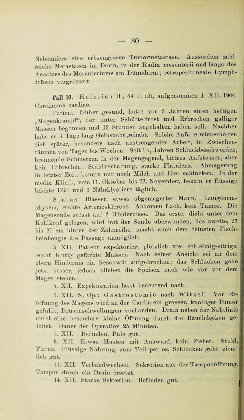 Nebenniere eine erbsengrosse Tumormetastase. Ausserdem zahl¬ reiche Metastasen im Darm, in der Radix mesenterii und längs des Ansatzes des Mesenteriums am Dünndarm; retroperitoneale Lymph- drüsen vergrössert. Fall 10. Heinrich H., 64 J. alt, aufgenommen 1. XII. 1900. Carcinoma cardiae. Patient, früher gesund, hatte vor 2 Jahren einen heftigen „Magenkrampf“, der unter Schüttelfrost und Erbrechen galliger Massen begonnen und 12 Stunden angehalten haben soll. Nachher habe er 3 Tage lang Gelbsucht gehabt. Solche Anfälle wiederholten sich später, besonders nach anstrengender Arbeit, in Zwischen¬ räumen von Tagen bis Wochen. Seit l3/4 Jahren Schluckbeschwerden, brennende Schmerzen in der Magengegend, bittres Aufstossen, aber kein Erbrechen; Stuhlverhaltung, starke Flatulenz. Abmagerung in letzter Zeit, konnte nur noch Milch und Eier schlucken. In der mediz. Klinik, vom 11. Oktober bis 23. November, bekam er flüssige leichte Diät und 3 Nährklystiere täglich. Status: Blasser, etwas abgemagerter Mann. Lungenem¬ physem, leichte Arteriosklerose. Abdomen flach, kein Tumor. Die Magensonde stösst auf 2 Hindernisse. Das erste, dicht unter dem Kehlkopf gelegen, wird mit der Sonde überwunden, das zweite, 27 bis 30 cm hinter der Zahnreihe, macht auch dem feinsten Fisch- beinbougie die Passage unmöglich. 3. XII. Patient expektoriert plötzlich viel schleimig-eitrige, leicht blutig gefärbte Massen. Nach seiner Ansicht sei an dem obern Hindernis ein Geschwür aufgebrochen; das Schlucken gehe jetzt besser, jedoch blieben die Speisen nach wie vor vor dem Magen stehen. 5. XII. Expektoration lässt bedeutend nach. 6. XII. N. Op.: Gastrostomie nach W i t z e 1. Vor Er¬ öffnung des Magens wird an der Cardia ein grosser, knolliger Tumor gefühlt, Drüsenschwellungen vorhanden. Drain neben der Nahtlinie durch eine besondere kleine Öffnung durch die Bauchdecken ge¬ leitet. Dauer der Operation 25 Minuten. 7. XII. Befinden, Puls gut. 9. XII. Etwas Husten mit Auswurf, kein Fieber. Stuhl, Flatus. Flüssige Nahrung, zum Teil per os, Schlucken geht ziem¬ lich gut. 11. XII. Verbandwechsel. Sekretion aus der Tamponöffnung. Tampon durch ein Drain ersetzt. 14. XII. Starke Sekretion. Befinden gut.