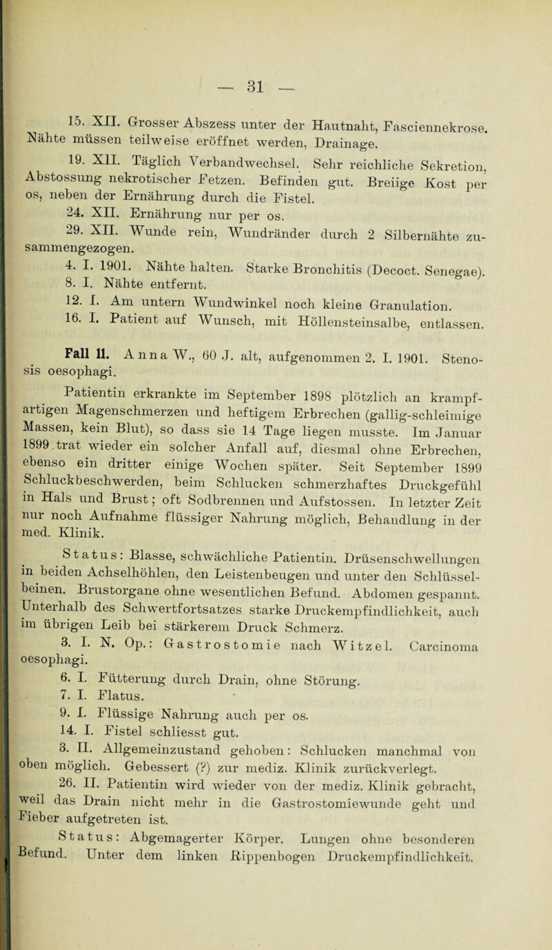 15. XII. Grosser Abszess unter der Hautnaht, Fasciennekrose. Nähte müssen teilweise eröffnet werden, Drainage. 19. XII. Täglich Verbandwechsel. Sehr reichliche Sekretion, Abstossung nekrotischer Fetzen. Befinden gut. Breiige Kost per os, neben der Ernährung durch die Fistel. 24. XII. Ernährung nur per os. 29. XII. Wunde rein, Wundränder durch 2 Silbernähte zu¬ sammengezogen. 4. I. 1901. Nähte halten. Starke Bronchitis (Decoct. Senegae). 8. I. Nähte entfernt. 12. I. Am untern JVundwinkel noch kleine Granulation. 16. I. Patient auf Wunsch, mit Höllensteinsalbe, entlassen. Fall 11. AnnaW., 60 J. alt, aufgenommen 2. I. 1901. Steno- I sis oesophagi. Patientin erkrankte im September 1898 plötzlich an krampf¬ artigen Magenschmerzen und heftigem Erbrechen (gallig-schleimige Massen, kein Blut), so dass sie 14 Tage liegen musste. Im Januar 1899 trat wieder ein solcher Anfall auf, diesmal ohne Erbrechen, ebenso ein dritter einige Wochen später. Seit September 1899 Schluckbeschwerden, beim Schlucken schmerzhaftes Druckgefühl in Hals und Brust; oft Sodbrennen und Aufstossen. In letzter Zeit nur noch Aufnahme flüssiger Nahrung möglich, Behandlung in der med. Klinik. Status: Blasse, schwächliche Patientin. Drüsenschwellungen in beiden Achselhöhlen, den Leistenbeugen und unter den Schlüssel¬ beinen. Biustorgane ohne wesentlichen Befund. Abdomen gespannt. Unterhalb des Schwertfortsatzes starke Druckempfindlichkeit, auch im übrigen Leib bei stärkerem Druck Schmerz. 3. I. N. Op.: Gastrostomie nach W i t z e 1. Carcinoma oesophagi. 6. I. Fütterung durch Drain, ohne Störung. 7. I. Flatus. 9. I. Flüssige Nahrung auch per os. 14. I. Fistel schliesst gut. 3. II. Allgemeinzustand gehoben: Schlucken manchmal von ■ oben möglich. Gebessert (?) zur mediz. Klinik zurückverlegt. 26. II. Patientin wird wieder von der mediz. Klinik gebracht, weil das Drain nicht mehr in die Gastrostomiewunde geht und ■ Fieber aufgetreten ist. Status: Abgemagerter Körper. Lungen ohne besonderen Befund. Unter dem linken Bipjienbogen Druckempfindlichkeit. t