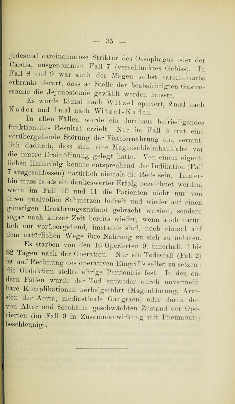 jedesmal carcinomatöse Striktur des Oesophagus oder der Oardia, ausgenommen Fall 7 (verschlucktes Gebiss) In Fall 8 und 9 war auch der Magen selbst carcinomatös I erkrankt. derart, dass an Stelle der beabsichtigten Gastro- I stomie die Jejunostomie gewählt werden musste. I ^ Es wurde 13mal nach Witzei operiert, 2mal nach Kader und lmal nach Witzel-Kader. I In allen Fällen wurde ein durchaus befriedigendes I funktionelles Resultat erzielt. Nur im Fall 3 trat eine I vorübergehende Störung der Fistelernährung ein, vermut- I lieh dadurch, dass sich eine Magenschleimhautfalte vor 1 die innere Drainöffnung gelegt hatte. Von einem eigent- I liehen Heilerfolg konnte entsprechend der Indikation (Fall fl 7 ausgeschlossen) natürlich niemals die Rede sein. Immer- I hin muss es als ein dankeswerter Erfolg bezeichnet werden, I wenn im Fall 10 und 11 die Patienten nicht nur von I ihien qualvollen Schmerzen beireit und wieder auf einen 1 günstigen Ernährungszustand gebracht werden, sondern 1 sogar nach kurzer Zeit bereits wieder, wenn auch natlir- I lieh nur vorübergehend, imstande sind, noch einmal auf I dem natürlichen Wege ihre Nahrung zu sich zu nehmen. I Es starben von den 16 Operierten 9, innerhalb 1 bis I 82 Tagen nach der Operation. Nur ein Todesfall (Fall 2) I ist auf Rechnung des operativen Eingriffs selbst zu setzen : I die Obduktion stellte eitrige Peritonitis fest. In den an- I dern Fällen wurde der Tod entweder durch unvermeid- I bare Komplikationen herbeigeführt (Magenblutung, Arro- I sion der Aorta, mediastinale Grangraen) oder durch den |von Alter und Siechtum geschwächten Zustand der Ope- Ijrierten (im Fall 9 in Zusammenwirkung mit Pneumonie) I beschleunigt.