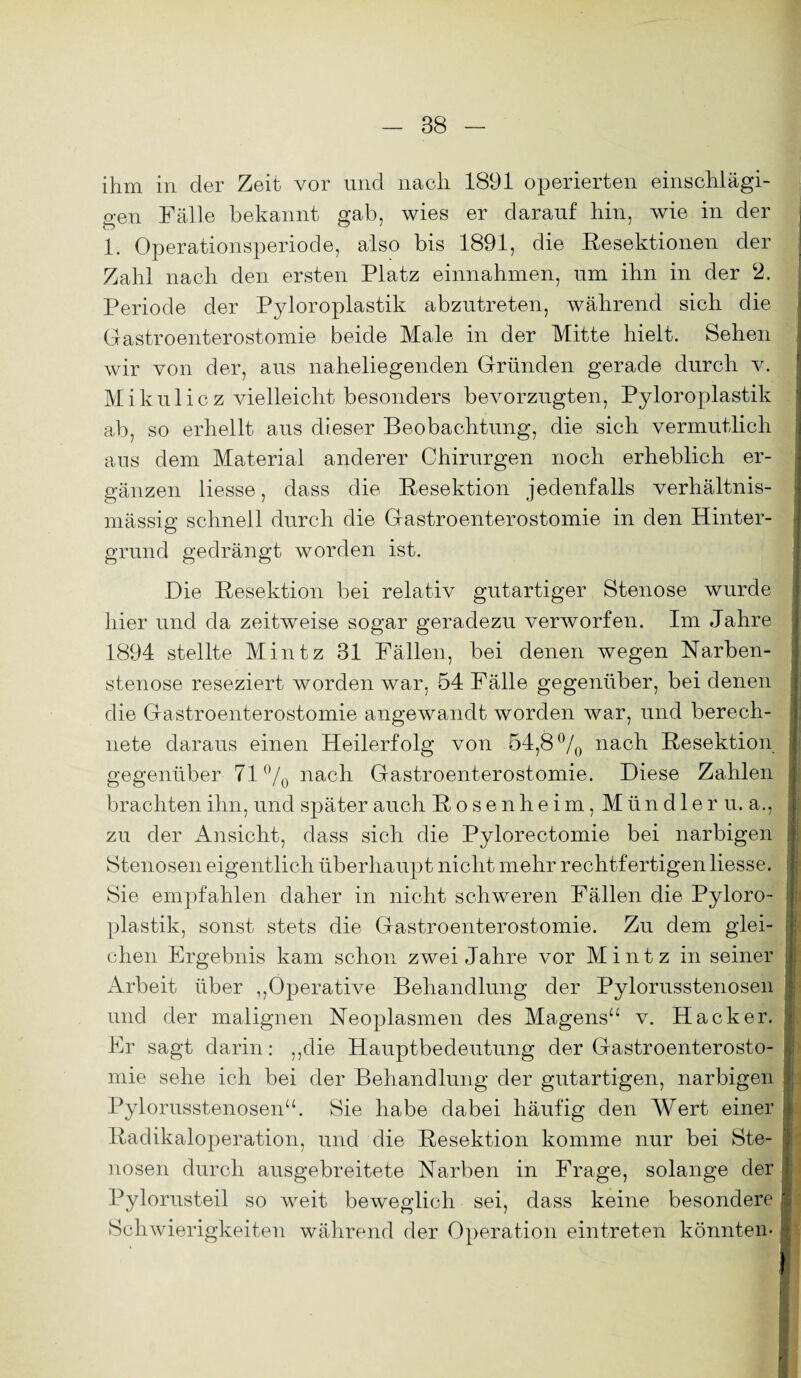 ihm in der Zeit vor und nach 1891 operierten einschlägi¬ gen Fälle bekannt gab, wies er darauf hin, wie in der 1. Operationsperiode, also bis 1891, die Resektionen der Zahl nach den ersten Platz einnahmen, um ihn in der 2. Periode der Pyloroplastik abzutreten, während sich die Gastroenterostomie beide Male in der Mitte hielt. Sehen wir von der, aus naheliegenden Gründen gerade durch v. Mikulicz vielleicht besonders bevorzugten, Pyloroplastik ab, so erhellt aus dieser Beobachtung, die sich vermutlich ans dem Material anderer Chirurgen noch erheblich er¬ gänzen Hesse, dass die Resektion jedenfalls verhältnis¬ mässig schnell durch die Gastroenterostomie in den Hinter¬ grund gedrängt worden ist. Die Resektion bei relativ gutartiger Stenose wurde hier und da zeitweise sogar geradezu verworfen. Im Jahre 1894 stellte Mintz 31 Fällen, bei denen wegen Narben¬ stenose reseziert worden war, 54 Fälle gegenüber, bei denen die Gastroenterostomie angewandt worden war, und berech¬ nete daraus einen Heilerfolg von 54,8 °/0 nach Resektion gegenüber 71% nach Gastroenterostomie. Diese Zahlen brachten ihn, und später auch Rosenheim, Mündler u.a., zu der Ansicht, dass sich die Pylorectomie bei narbigen , Stenosen eigentlich überhaupt nicht mehr rechtfertigen Hesse. Sie empfahlen daher in nicht schweren Fällen die Pyloro¬ plastik, sonst stets die Gastroenterostomie. Zu dem glei¬ chen Ergebnis kam schon zwei Jahre vor Mintz in seiner . Arbeit über ,,Operative Behandlung der Pylorusstenosen und der malignen Neoplasmen des Magens“ v. Hacker. Er sagt darin: ,,die Hauptbedeutung der Gastroenterosto¬ mie sehe ich bei der Behandlung der gutartigen, narbigen j Pylorusstenosen“. Sie habe dabei häufig den Wert einer : Radikaloperation, und die Resektion komme nur bei Ste¬ nosen durch ausgebreitete Narben in Frage, solange der Pylorusteil so weit beweglich sei, dass keine besondere Schwierigkeiten während der Operation eintreten könnten-