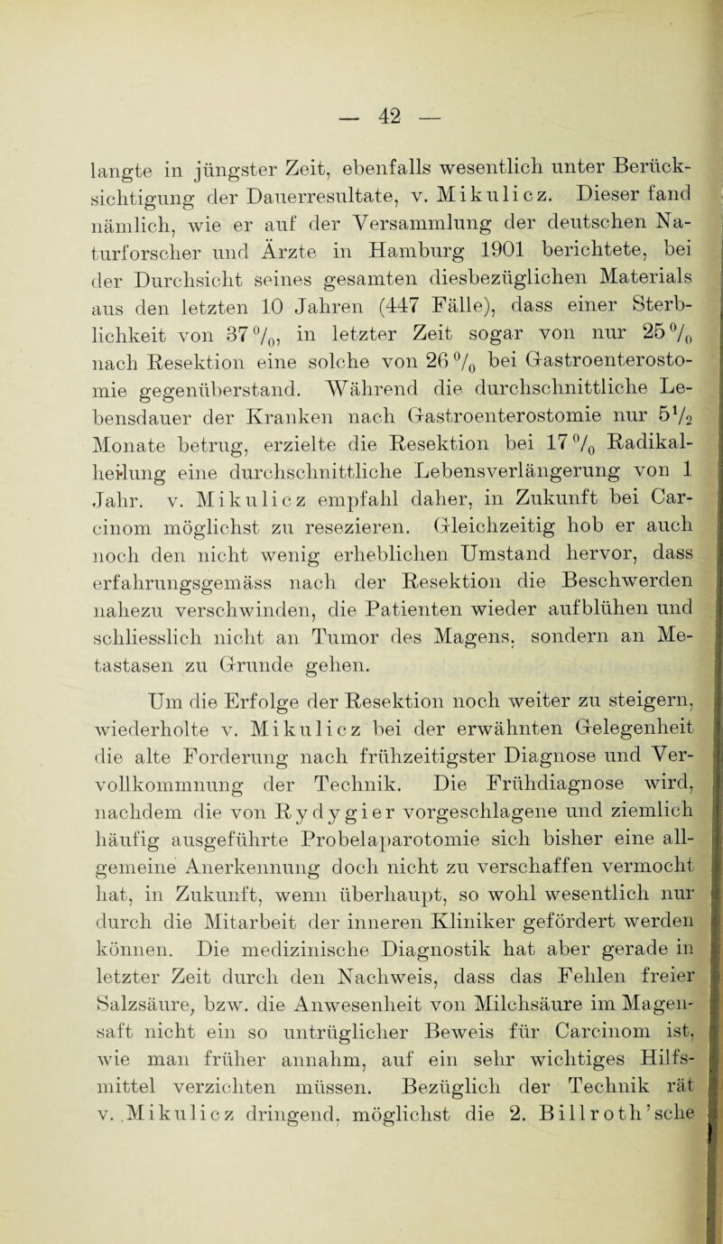 langte in jüngster Zeit, ebenfalls wesentlich unter Berück¬ sichtigung der Dauerresultate, v. Mikulicz. Dieser fand nämlich, wie er auf der Versammlung der deutschen Na¬ turforscher und Ärzte in Hamburg 1901 berichtete, bei der Durchsicht seines gesamten diesbezüglichen Materials aus den letzten 10 Jahren (447 Fälle), dass einer Sterb¬ lichkeit von 37%, in letzter Zeit sogar von nur 25% nach Resektion eine solche von 26 % bei Gastroenterosto¬ mie gegenüberstand. Während die durchschnittliche Le¬ bensdauer der Kranken nach Gastroenterostomie nur 572 Monate betrug, erzielte die Resektion bei 17% Radikal¬ heilung eine durchschnittliche Lebensverlängerung von 1 Jahr. v. Mikulicz empfahl daher, in Zukunft bei Car- cinom möglichst zu resezieren. Gleichzeitig hob er auch noch den nicht wenig erheblichen Umstand hervor, dass erfahrungsgemäss nach der Resektion die Beschwerden nahezu verschwinden, die Patienten wieder aufblühen und schliesslich nicht an Tumor des Magens, sondern an Me¬ tastasen zu Grunde gehen. Um die Erfolge der Resektion noch weiter zu steigern, wiederholte v. Mikulicz bei der erwähnten Gelegenheit die alte Forderung nach frühzeitigster Diagnose und Ver¬ vollkommnung der Technik. Die Frühdiagnose wird, nachdem die von Rydygier vorgeschlagene und ziemlich häufig ausgeführte Probelaparotomie sich bisher eine all¬ gemeine Anerkennung doch nicht zu verschaffen vermocht hat, in Zukunft, wenn überhaupt, so wohl wesentlich nur durch die Mitarbeit der inneren Kliniker gefördert werden können. Die medizinische Diagnostik hat aber gerade in letzter Zeit durch den Nachweis, dass das Fehlen freier Salzsäure; bzw. die Anwesenheit von Milchsäure im Magern saft nicht ein so untrüglicher Beweis für Carcinom ist, wie man früher annahm, auf ein sehr wichtiges Hilfs¬ mittel verzichten müssen. Bezüglich der Technik rät v. .Mikulicz dringend, möglichst die 2. Billroth’sche