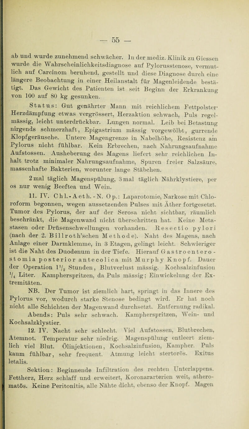 ab und wurde zunehmend schwächer, ln der mediz. Klinik zu Giessen wurde die Wahrscheinlichkeitsdiagnose auf Pylorusstenose, vermut¬ lich auf Carcinom beruhend, gestellt und diese Diagnose durch eine längere Beobachtung in einer Heilanstalt für Magenleidende bestä- tigt. Das Gewicht des Patienten ist seit Beginn der Erkrankung von 100 auf 80 kg gesunken. Status: Gut genährter Mann mit reichlichem Fettpolster- Herzdämpfung etwas vergrössert, Herzaktion schwach, Puls regel¬ mässig, leicht unterdrückbar. Lungen normal. Leib bei Betastung nirgends schmerzhaft, Epigastrium massig vorgewölbt, gurrende Klopfgeräusche. Untere Magengrenze in Nabelhöhe, Resistenz ain Pylorus nicht fühlbar. Kein Erbrechen, nach Nahrungsaufnahme Aufstossen. Ausheberung des Magens liefert sehr reichlichen In¬ halt trotz minimaler Nahrungsaufnahme, Spuren freier Salzsäure, massenhafte Bakterien, worunter lange Stäbchen. 2 mal täglich Magenspülung, 3 mal täglich Nährklystiere, per os nur wenig Beeftea und Wein. 11. IV. Ch 1.- Aeth. -N. Op.: Laparotomie, Narkose mit Chlo¬ roform begonnen, wegen aussetzenden Pulses mit Äther fortgesetzt. Tumor des Pylorus, der auf der Serosa nicht sichtbar, räumlich beschränkt, die Magenwand nicht überschritten hat. Keine Meta¬ stasen oder Drüsenschwellungen vorhanden. Resectio pylori (nach der 2. B illroth’schen Methode). Naht des Magens, nach Anlage einer Darmklemme, in 3 Etagen, gelingt leicht. Schwieriger ist die Naht des Duodenum in der Tiefe. Hierauf Gastroentero - stomia posterior antecolica mit Murphy Knopf. Dauer der Operation U/2 Stunden, Blutverlust mässig. Kochsalzinfusion V4 Liter. Kampherspritzen, da Puls mässig; Einwickelung der Ex¬ tremitäten. NB. Der Tumor ist ziemlich hart, springt in das Innere des Pylorus vor, wodurch starke Stenose bedingt wird. Er hat noch nicht alle Schichten der Magenwand durchsetzt. Entfernung radikal. Abends: Puls sehr schwach. Kampherspritzen, Wein- und Kochsalzklystier. 12. IV. Nacht sehr schlecht. Viel Aufstossen, Blutbrechen, Atemnot. Temperatur sehr niedrig. Magenspülung entleert ziem¬ lich viel Blut. Ölinjektionen, Kochsalzinfusion, Kampher. Puls kaum fühlbar, sehr frequent. Atmung leicht stertorös. Exitus letalis. Sektion: Beginnende Infiltration des rechten Unterlappens. Fettherz, Herz schlaff und erweitert, Koronararterien weit, athero- matös. Keine Peritonitis, alle Nähte dicht, ebenso der Knopf. Magen