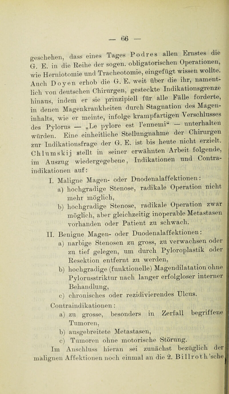 geschehen, dass eines Tages Podres allen Ernstes die Gr E. in die Eeihe der sogen, obligatorischen Operationen, wie Herniotomie und Tracheotomie, eingefügt wissen wollte. Auch Doyen erhob die G. E. weit über die ihr, nament¬ lich von deutschen Chirurgen, gesteckte Indikationsgrenze hinaus, indem er sie prinzipiell für alle Fälle forderte, in denen Magenkrankheiten durch Stagnation des Magen¬ inhalts, wie er meinte, infolge krampfartigen Verschlusses des Pylorus - „Le pylore est l’ennemi“ - unterhalten würden. Eine einheitliche Stellungnahme der Chirurgen zur Indikationsfrage der G. E. ist bis heute nicht erzielt. Chlumskij stellt in seiner erwähnten Arbeit folgende, im Auszug wiedergegebene, Indikationen und Contra¬ indikationen auf: I. Maligne Magen- oder Duodenalaffektionen: a) hochgradige Stenose, radikale Operation nicht mehr möglich, b) hochgradige Stenose, radikale Operation zwar möglich, aber gleichzeitig inoperable Metastasen vorhanden oder Patient zu schwach. II. Benigne Magen- oder Duodenalaffektionen. a) narbige Stenosen zu gross, zu verwachsen odei zu tief gelegen, um durch Pyloroplastik oder Resektion entfernt zu werden, b) hochgradige (funktionelle) Magendilatation ohne Pylorusstriktur nach langer erfolgloser interner Behandlung, c) chronisches oder rezidivierendes Ulcus. Contraindikationen : a) zu grosse, besonders in Zerfall begriffene Tumoren, b) ausgebreitete Metastasen, c) Tumoren ohne motorische Störung. Im Anschluss hieran sei zunächst bezüglich der