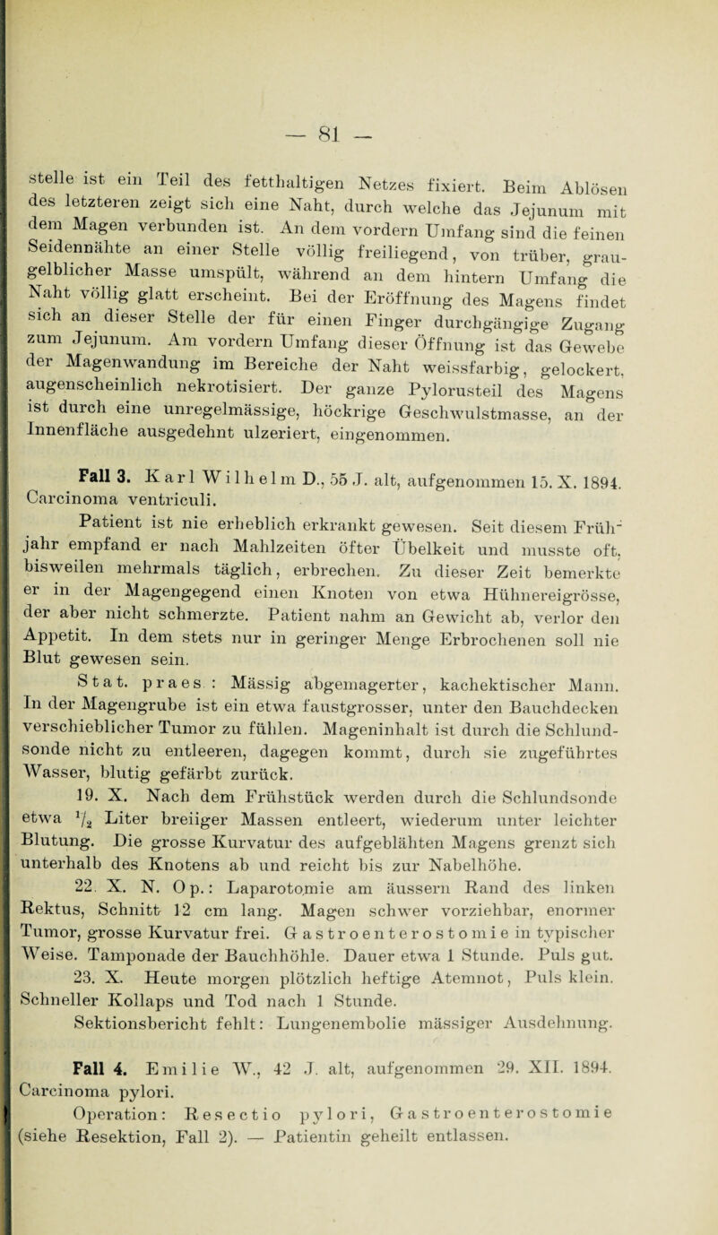 stelle ist ein Teil des fetthaltigen Netzes fixiert. Beim Ablösen des letzteren zeigt sich eine Naht, durch welche das Jejunum mit dem Magen verbunden ist. An dem vordem Umfang sind die feinen Seidennähte an einer Stelle völlig freiliegend, von trüber, grau- gelblicher Masse umspült, während an dem hintern Umfang die Naht völlig glatt erscheint. Bei der Eröffnung des Magens findet sich an dieser Stelle der für einen Finger durchgängige Zugang zum Jejunum. Am vordem Umfang dieser Öffnung ist das Gewebe der Magenwandung im Bereiche der Naht weissfarbig, gelockert, augenscheinlich nekrotisiert. Der ganze Pylorusteil des Magens ist durch eine unregelmässige, höckrige Geschwulstmasse, an der Innenfläche ausgedehnt ulzeriert, eingenommen. Fall 3. Karl Wilhelm D., 55 J. alt, aufgenommen 15. X. 1894. Carcinoma ventriculi. Patient ist nie erheblich erkrankt gewesen. Seit diesem Früh“ jahr empfand er nach Mahlzeiten öfter Übelkeit und musste oft. bisweilen mehrmals täglich, erbrechen. Zu dieser Zeit bemerkte ei in der Magengegend einen Knoten von etwa Hühnereigrösse, der aber nicht schmerzte. Patient nahm an Gewicht ab, verlor den Appetit. In dem stets nur in geringer Menge Erbrochenen soll nie Blut gewesen sein. Stat. praes : Mässig abgemagerter, kachektischer Mann. In der Magengrube ist ein etwa faustgrosser, unter den Bauchdecken verschieblicher Tumor zu fühlen. Mageninhalt ist durch die Schlund¬ sonde nicht zu entleeren, dagegen kommt, durch sie zugeführtes Wasser, blutig gefärbt zurück. 19. X. Nach dem Frühstück werden durch die Schlundsonde etwa üj Liter breiiger Massen entleert, wiederum unter leichter Blutung. Die grosse Kurvatur des aufgeblähten Magens grenzt sich unterhalb des Knotens ab und reicht bis zur Nabelhöhe. 22. X. N. Op.: Laparotomie am äussern Rand des linken Rektus, Schnitt 12 cm lang. Magen schwer vorziehbar, enormer Tumor, grosse Kurvatur frei. Gastroenterostomie in typischer Weise. Tamponade der Bauchhöhle. Dauer etwa 1 Stunde. Puls gut. 23. X. Heute morgen plötzlich heftige Atemnot, Puls klein. Schneller Kollaps und Tod nach 1 Stunde. Sektionsbericht fehlt: Lungenembolie massiger Ausdehnung. Fall 4. Emilie W., 42 J. alt, aufgenommen 29. XII. 1894. Carcinoma pylori. Operation: Resectio pylori, Gastroenterostomie (siehe Resektion, Fall 2). — Patientin geheilt entlassen.