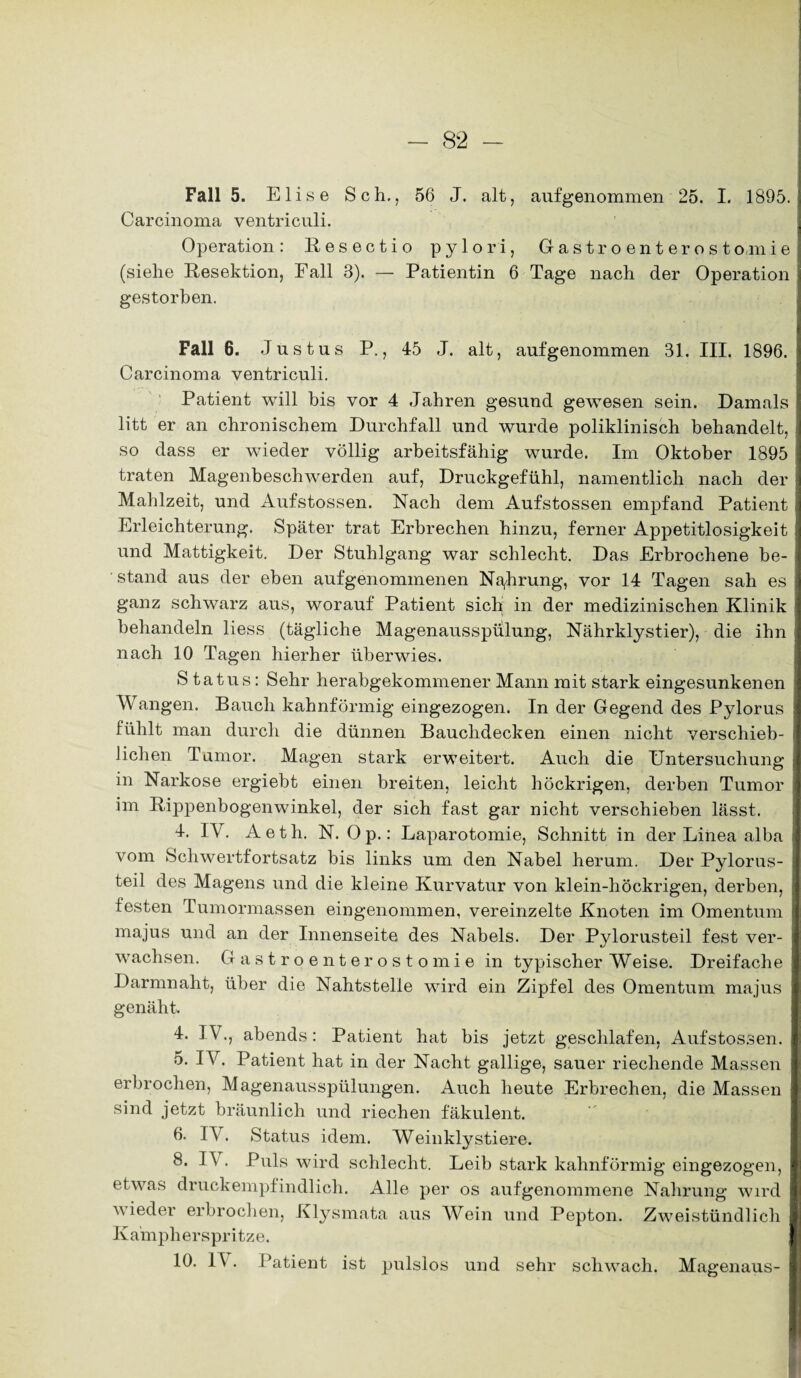 Fall 5. Elise Sch., 56 J. alt, aufgenommen 25. I. 1895. Carcinoma ventriculi. Operation: Resectio pylori, Gastroenterostomie (siehe Resektion, Fall 3). — Patientin 6 Tage nach der Operation gestorben. Fall 6. Justus P., 45 J. alt, aufgenommen 31. III. 1896. Carcinoma ventriculi. Patient will bis vor 4 Jahren gesund gewesen sein. Damals litt er an chronischem Durchfall und wurde poliklinisch behandelt, so dass er wieder völlig arbeitsfähig wurde. Im Oktober 1895 traten Magenbeschwerden auf, Druckgefühl, namentlich nach der Mahlzeit, und Aufstossen. Nach dem Aufstossen empfand Patient Erleichterung. Später trat Erbrechen hinzu, ferner Appetitlosigkeit und Mattigkeit. Der Stuhlgang war schlecht. Das Erbrochene be¬ stand aus der eben aufgenommenen Nahrung, vor 14 Tagen sah es ganz schwarz aus, worauf Patient sich in der medizinischen Klinik behandeln liess (tägliche Magenausspulung, Nährklystier), die ihn nach 10 Tagen hierher überwies. S tatus: Sehr herabgekommener Mann mit stark eingesunkenen Wangen. Bauch kahnförmig eingezogen. In der Gegend des Pylorus fühlt man durch die dünnen Bauchdecken einen nicht verschieb¬ lichen Tumor. Magen stark erweitert. Auch die Untersuchung in Narkose ergiebt einen breiten, leicht höckrigen, derben Tumor im Rippenbogenwinkel, der sich fast gar nicht verschieben lässt. 4. IV. Aeth. N. Op.: Laparotomie, Schnitt in der Linea alba vom Schwertfortsatz bis links um den Nabel herum. Der Pylorus- teil des Magens und die kleine Kurvatur von klein-höckrigen, derben, festen Tumormassen eingenommen, vereinzelte Knoten im Omentum majus und an der Innenseite des Nabels. Der Pylorusteil fest ver¬ wachsen. Gastroenterostomie in typischer Weise. Dreifache Darmnaht, über die Nahtstelle wird ein Zipfel des Omentum majus genäht. 4. IV., abends: Patient hat bis jetzt geschlafen, Aufstossen. 5. IV. Patient hat in der Nacht gallige, sauer riechende Massen erbrochen, Magenausspülungen. Auch heute Erbrechen, die Massen sind jetzt bräunlich und riechen fäkulent. 6. IV. Status idem. Weinklystiere. 8. 1 \ . Puls wird schlecht. Leib stark kahnförmig eingezogen, etwas druckempfindlich. Alle per os aufgenommene Nahrung wird wieder erbrochen, Klysmata aus Wein und Pepton. Zweistündlich Kainph erspritze. 10. 1\ . Patient ist pulslos und sehr schwach. Magenaus-