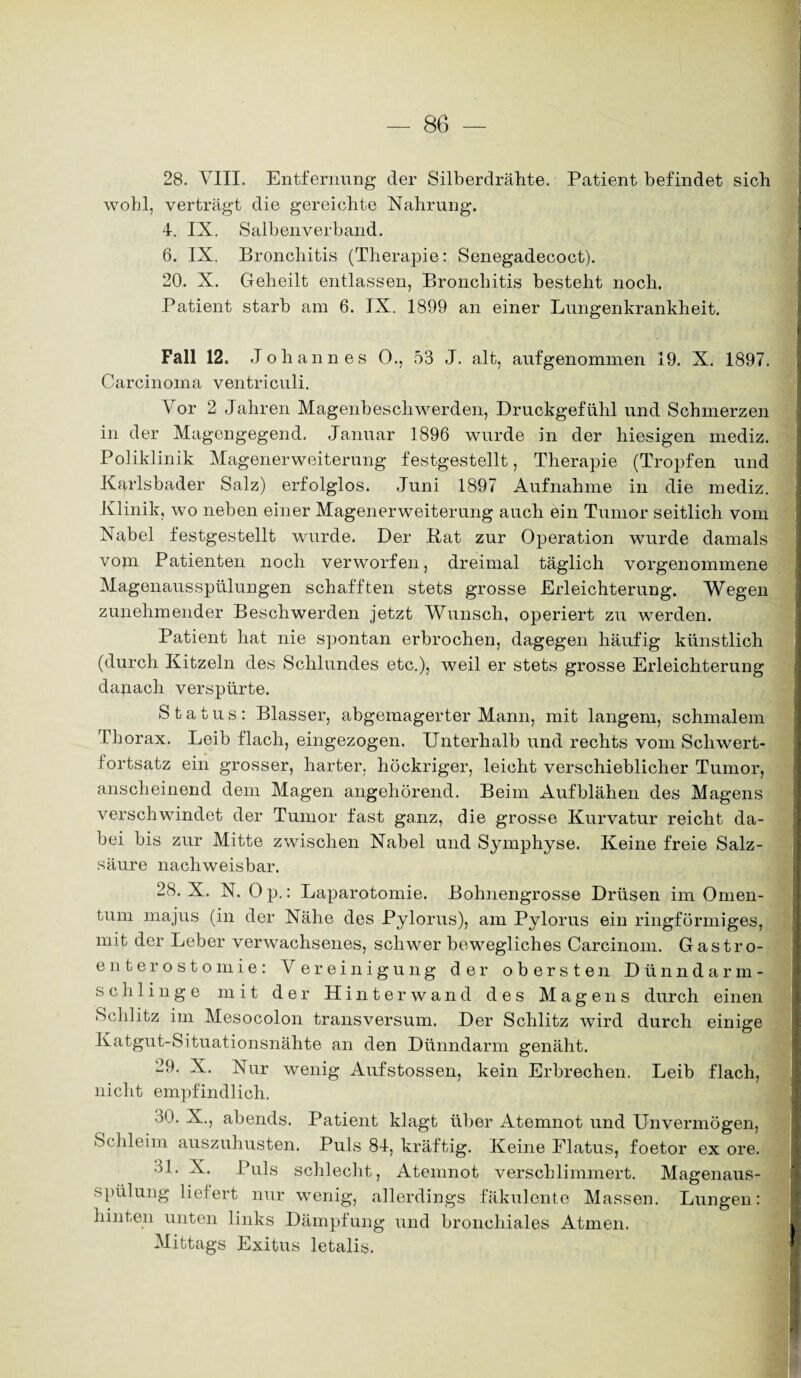 28. VIII. Entfernung der Silberdrähte. Patient befindet sieb wohl, verträgt die gereichte Nahrung. 4. IX. Salbenverband. 6. IX. Bronchitis (Therapie: Senegadecoct). 20. X. Geheilt entlassen, Bronchitis besteht noch. Patient starb am 6. IX. 1899 an einer Lungenkrankheit. Fall 12. Johannes 0., 53 J. alt, aufgenommen 19. X. 1897. Carcinoma ventriculi. Vor 2 Jahren Magenbeschwerden, Druckgefühl und Schmerzen in der Magengegend. Januar 1896 wurde in der hiesigen mediz. Poliklinik Magenerweiterung festgestellt, Therapie (Tropfen und Karlsbader Salz) erfolglos. Juni 1897 Aufnahme in die mediz. Klinik, wo neben einer Magenerweiterung auch ein Tumor seitlich vom Nabel festgestellt wurde. Der Kat zur Operation wurde damals vom Patienten noch verworfen, dreimal täglich vorgenommene Magenausspülungen schafften stets grosse Erleichterung. Wegen zunehmender Beschwerden jetzt Wunsch, operiert zu werden. Patient hat nie spontan erbrochen, dagegen häufig künstlich (durch Kitzeln des Schlundes etc.), weil er stets grosse Erleichterung danach verspürte. Status: Blasser, abgemagerter Mann, mit langem, schmalem Thorax. Leib flach, eingezogen. Unterhalb und rechts vom Schwert¬ fortsatz ein grosser, harter, höckriger, leicht verschieblicher Tumor, anscheinend dem Magen angehörend. Beim Aufblähen des Magens verschwindet der Tumor fast ganz, die grosse Kurvatur reicht da¬ bei bis zur Mitte zwischen Nabel und Symphyse. Keine freie Salz¬ säure nachweisbar. 28. X. N. Op.: Laparotomie. Bohnengrosse Drüsen im Omen¬ tum majus (in der Nähe des Pylorus), am Pylorus ein ringförmiges, mit der Leber verwachsenes, schwer bewegliches Carcinom. Gastro¬ enterostomie: Vereinigung der obersten Dünndarm- schlinge mit der Hinter wand des Magens durch einen Schlitz im Mesocolon transversum. Der Schlitz wird durch einige Katgut-Situationsnähte an den Dünndarm genäht. 29. X. Nur wenig Aufstossen, kein Erbrechen. Leib flach, nicht empfindlich. 30. X., abends. Patient klagt über Atemnot und Unvermögen, Schleim auszuhusten. Puls 84, kräftig. Keine Flatus, foetor ex ore. 31. X. Puls schlecht, Atemnot verschlimmert. Magenaus¬ spülung liefert nur wenig, allerdings fäkulente Massen. Lungen: hinten unten links Dämpfung und bronchiales Atmen. Mittags Exitus letalis.