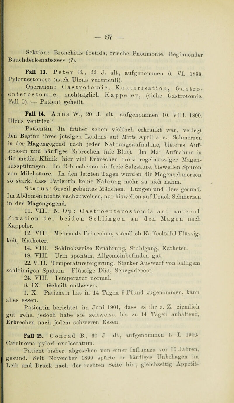 ! Sektion: Bronchitis foetida, frische Pneumonie. Beginnender Bauchdeckenabszess (?). Fall 13. Peter B., 22 J. alt, aufgenommen 6. VI. 1899. Pylorusstenose (nach Ulcus ventriculi). Operation: Gastrotomie, Kauterisation, Gastro¬ enterostomie, nachträglich Kappeier, (siehe Gastrotomie, Fall 5). —- Patient geheilt. Fall 14. Anna W., 20 J. alt, aufgenommen 10. VIII. 1899. Ulcus ventriculi. Patientin, die früher schon vielfach erkrankt war, verlegt den Beginn ihres jetzigen Leidens auf Mitte April a. c.: Schmerzen in der Magengegend nach jeder Nahrungsaufnahme, bitteres Auf- stossen und häufiges Erbrechen (nie Blut). Im Mai Aufnahme in die mediz. Klinik, hier viel Erbrechen trotz regelmässiger Magen- ausSpülungen. Im Erbrochenen nie freie Salzsäure, bisweilen Spuren von Milchsäure. In den letzten Tagen wurden die Magenschmerzen so stark, dass Patientin keine Nahrung mehr zu sich nahm. Status: Grazil gebautes Mädchen. Lungen und Herz gesund. Im Abdomen nichts nachzuweisen, nur bisweilen auf Druck Schmerzen in der Magengegend. 11. VIII. N. Op.: Gastroenterostomia ant. antecol. Fixation der beiden Schlingen an den Magen nach Kappeier. 12. VIII. Mehrmals Erbrechen, stündlich Kaffeelöffel Flüssig¬ keit, Katheter. 14. VIII. Schluckweise Ernährung, Stuhlgang, Katheter. 18. VIII. Urin spontan, Allgemeinbefinden gut. 22. VIII. Temperatursteigerung. Starker Auswurf von balligem schleimigen Sputum. Flüssige Diät, Senegadecoct. 24. VIII. Temperatur normal. 8. IX. Geheilt entlassen. 1. X. Patientin hat in 14 Tagen 9 Pfund zugenommen, kann alles essen. Patientin berichtet im Juni 1901, dass es ihr z. Z. ziemlich gut gehe, jedoch habe sie zeitweise, bis zu 14 Tagen anhaltend, Erbrechen nach jedem schweren Essen. Fall 15. Conrad B., 60 J. alt, aufgenommen 1. I. 1900. Carcinoma pylori exulceratum. Patient bisher, abgesehen von einer Influenza vor 10 Jahren, gesund. Seit November 1899 spürte er häufiges Unbehagen im Leib und Druck nach der rechten Seite hin; gleichzeitig Appetit-