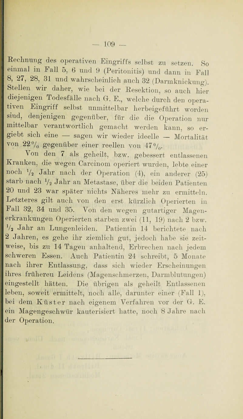 ■ Rechnung des operativen Eingriffs selbst zu setzen. So I einmal in Fall 5, 6 und 9 (Peritonitis) und dann in Fall I 8, 27, 28, 31 und wahrscheinlich auch 32 (Darmknickung). I Stellen wir daher, wie bei der Resektion, so auch hier 1 diejenigen Todesfälle nach Gr. E., welche durch den opera- 1 tiven Eingriff selbst unmittelbar herbeigeführt worden I sind, denjenigen gegenüber, für die die Operation nur I mittelbar verantwortlich gemacht werden kann, so er- | giebt sich eine — sagen wir wieder ideelle — Mortalität von 22% gegenüber einer reellen von 47%. Von den 7 als geheilt, bzw. gebessert entlassenen I Kranken, die wegen Carcinom operiert wurden, lebte einer I noch 7a Jahr nach der Operation (4), ein anderer (25) I starb nach 72 Jadir an Metastase, über die beiden Patienten 1 20 und 23 war später nichts Näheres mehr zu ermitteln. I Letzteres gilt auch von den erst kürzlich Operierten in I Fall 32, 34 und 35. Von den wegen gutartiger Magen- I erkrankungen Operierten starben zwei (11, 19) nach 2 bzw. Va Jahr an Lungenleiden. Patientin 14 berichtete nach 12 Jahren, es gehe ihr ziemlich gut, jedoch habe sie zeit- I weise, bis zu 14 Tagen anhaltend, Erbrechen nach jedem I schweren Essen. Auch Patientin 24 schreibt, 5 Monate 1 nach ihrer Entlassung, dass sich wieder Erscheinungen I ihres frühereu Leidens (Magenschmerzen, Darmblutungen) I eingestellt hätten. Die übrigen als geheilt Entlassenen I leben, soweit ermittelt, noch alle, darunter einer (Pall 1), I bei dem Küster nach eigenem Verfahren vor der (4. E. I ein Magengeschwür kauterisiert hatte, noch 8 Jahre nach I der Operation. I