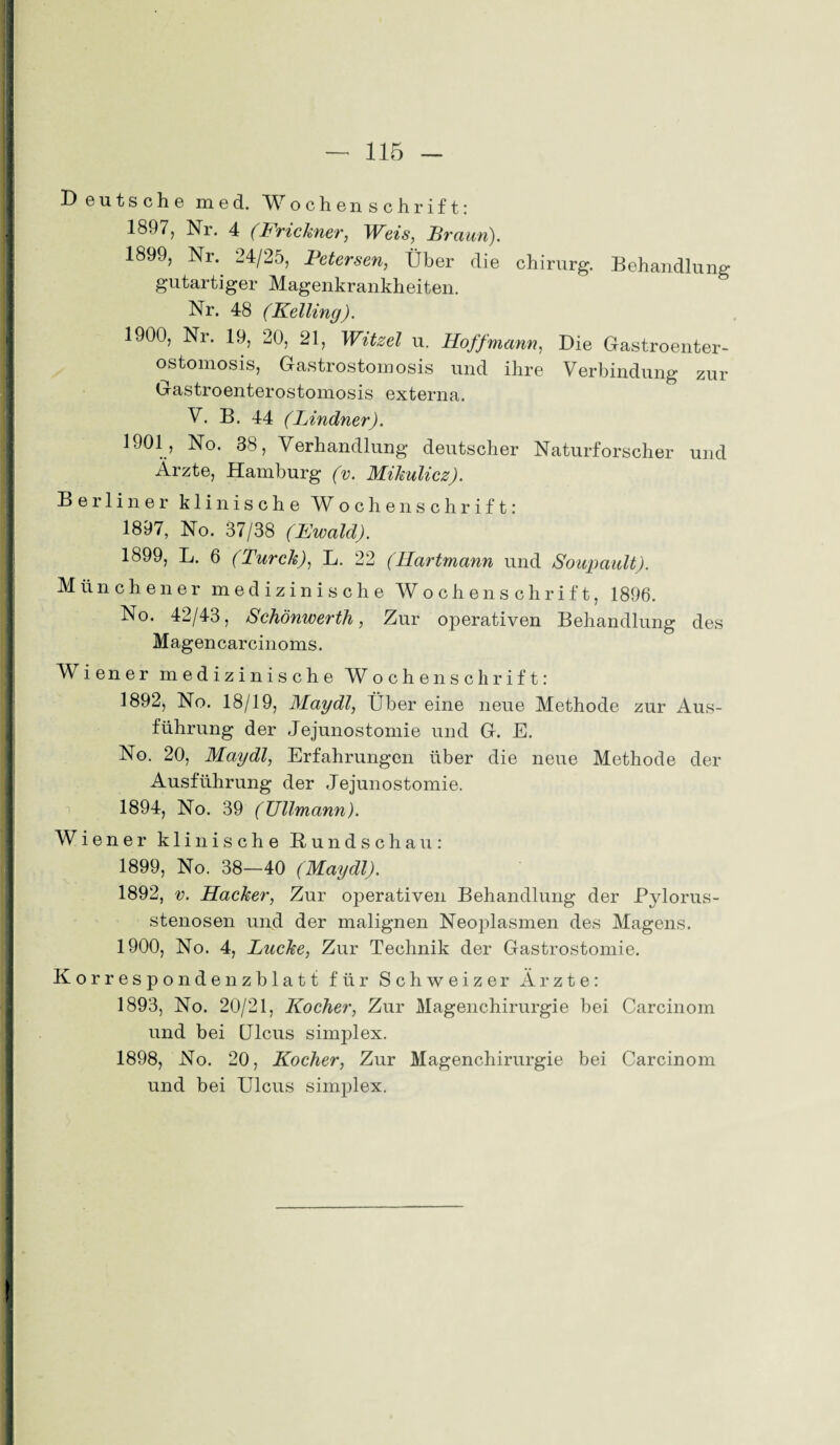 Deutsche med. Wochenschrift: 1897, Nr. 4 (Frickner, Weis, Braun). 1899, Nr.. 24/25, Betersen, Über die chirurg. Behandlung gutartiger Magenkrankheiten. Nr. 48 (Kelling). 1900, Nr. 19, 20, 21, Witzei u. Hoff mann, Die Gastroenter- ostomosis, Gastrostomosis und ihre Verbindung zur Gastroenterostomosis externa. V. B. 44 (Lindner). 1901, No. 38, Verhandlung deutscher Naturforscher und Ärzte, Hamburg (v. Mikulicz). Berliner klinische Wochenschrift: 1897, No. 37/38 (Ewald). 1899, L. 6 (Turck), L. 22 (Hartmann und Soupault). Münchener medizinische Wochenschrift, 1896. No. 42/43, Schönwerth, Zur operativen Behandlung des Magen carcinoms. M iener medizinische JV ochenschrift: 1892, No. 18/19, Maydl, Über eine neue Methode zur Aus¬ führung der Jejunostomie und G. E. No. 20, Maydl, Erfahrungen über die neue Methode der Ausführung der Jejunostomie. 1894, No. 39 (Ullmann). Wiener klinische Rundschau: 1899, No. 38—40 (Maydl). 1892, v. Hacker, Zur ojDerativen Behandlung der Pylorus¬ stenosen und der malignen Neoplasmen des Magens. 1900, No. 4, Lucke, Zur Technik der Gastrostomie. Korrespondenzblatt für Schweizer Ärzte: 1893, No. 20/21, Kocher, Zur Magenchirurgie bei Carcinom und bei CJlcus simplex. 1898, No. 20, Kocher, Zur Magenchirurgie bei Carcinom und bei Ulcus simplex.