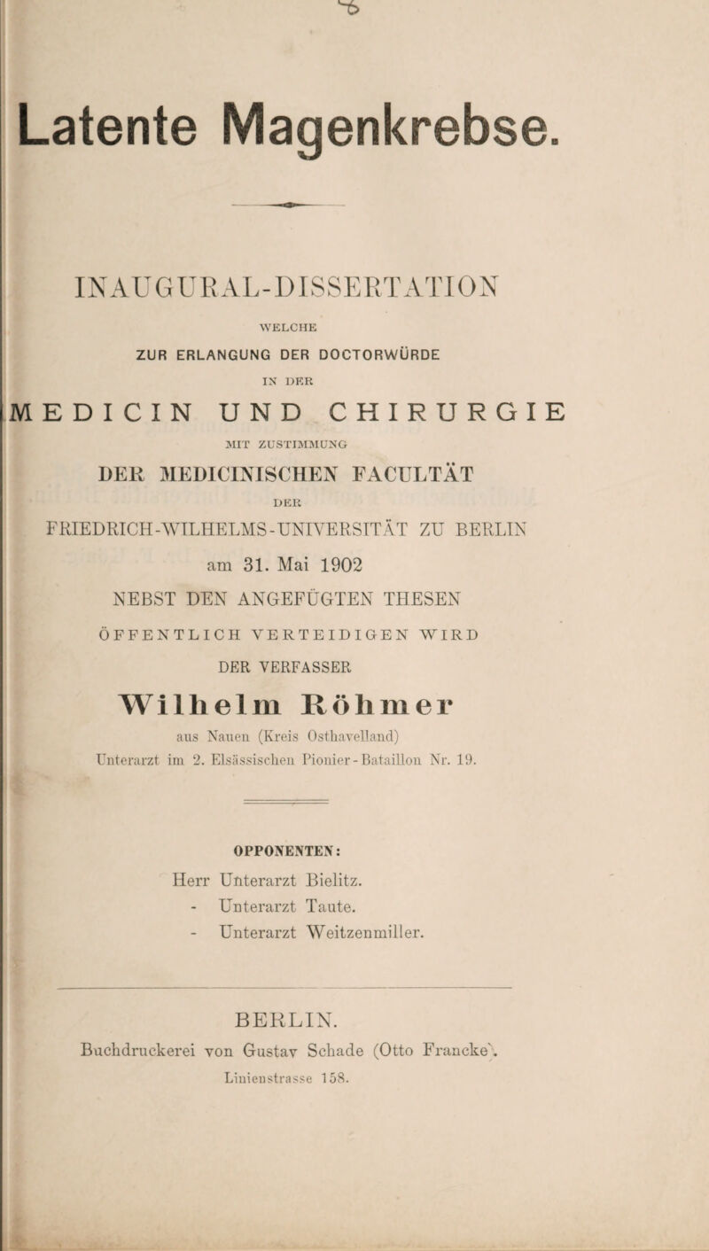 Latente Magenkrebse IN AU GUR AL- DISSERT ATI ON WELCHE ZUR ERLANGUNG DER DOCTORWÜRDE IN DER MEDICIN UND CHIRURGIE MIT ZUSTIMMUNG DER MEDICINISCHEN FACULTÄT DER FRIEDRICH-WILHELMS-UNIVERSITÄT ZU BERLIN am 31. Mai 1902 NEBST DEN ANGEFÜGTEN THESEN ÖFFENTLICH VERTEIDIGEN WIRD DER VERFASSER Wilhelm R ö h m e r aus Nauen (Kreis OsthaveUand) Unterarzt im 2. Elsässischen Pionier-Bataillon Nr. 19. OPPONENTEN: Herr Unterarzt Bielitz. Unterarzt Taute. Unterarzt Weitzenmiller. BERLIN. Buchdruckerei von Gustav Schade (Otto Francke'. Linienstrasse 158.