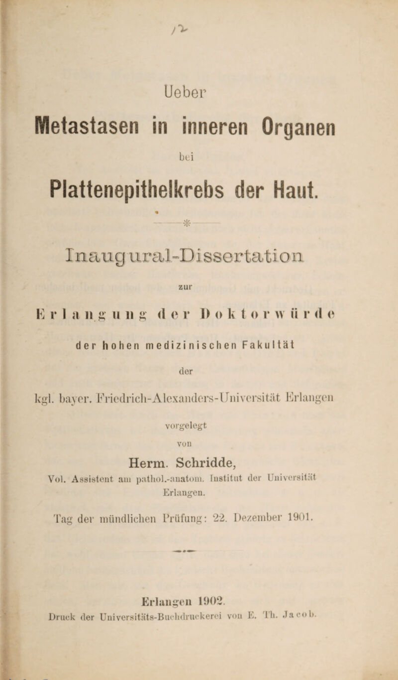 lieber Metastasen in inneren Organen bei Plattenepithelkrebs der Haut. * I n au g ural -D i ssertati o n zur E r I a li ii ii ii ä <1 <- v 1) « k t o r w ii r <1 <i der hohen medizinischen Fakultät der kgl. bayer. lYiedrieli-Alcxanders-Universität Erlangen vorgelegt von Herrn. Schridde, Vol. Assistent am patliol.-anatom. Institut der Universität Erlangen. Tag der mündlichen Prüfung: 22. Dezember 1901. Erlangen 1902. Druck der Universitäts-Buclidruckerei von E. Th. Jacob.