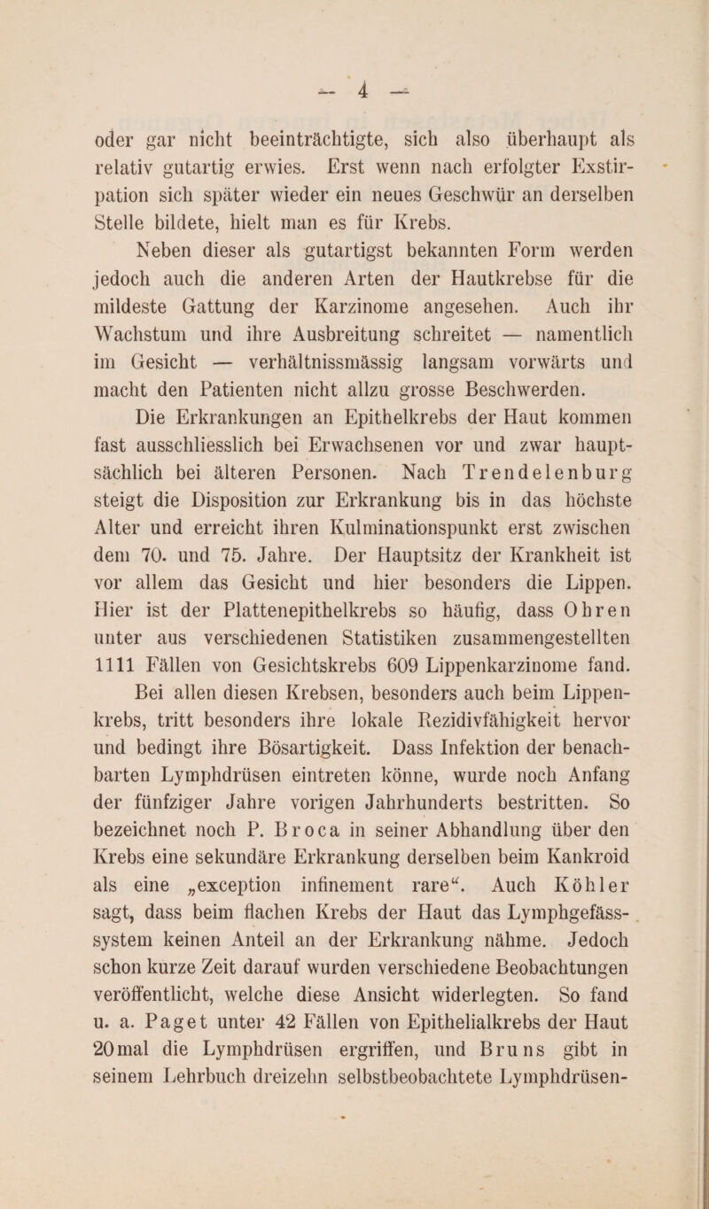 oder gar nicht beeinträchtigte, sich also überhaupt als relativ gutartig erwies. Erst wenn nach erfolgter Exstir¬ pation sich später wieder ein neues Geschwür an derselben Stelle bildete, hielt man es für Krebs. Neben dieser als gutartigst bekannten Form werden jedoch auch die anderen Arten der Hautkrebse für die mildeste Gattung der Karzinome angesehen. Auch ihr Wachstum und ihre Ausbreitung schreitet — namentlich im Gesicht — verhältnissmässig langsam vorwärts und macht den Patienten nicht allzu grosse Beschwerden. Die Erkrankungen an Epithelkrebs der Haut kommen fast ausschliesslich bei Erwachsenen vor und zwar haupt¬ sächlich bei älteren Personen. Nach Trendelenburg steigt die Disposition zur Erkrankung bis in das höchste Alter und erreicht ihren Kulminationspunkt erst zwischen dem 70. und 75. Jahre. Der Hauptsitz der Krankheit ist vor allem das Gesicht und hier besonders die Lippen. Hier ist der Plattenepithelkrebs so häufig, dass Ohren unter aus verschiedenen Statistiken zusammengestellten 1111 Fällen von Gesichtskrebs 609 Lippenkarzinome fand. Bei allen diesen Krebsen, besonders auch beim Lippen¬ krebs, tritt besonders ihre lokale Rezidivfähigkeit hervor und bedingt ihre Bösartigkeit. Dass Infektion der benach¬ barten Lymphdrüsen eintreten könne, wurde noch Anfang der fünfziger Jahre vorigen Jahrhunderts bestritten. So bezeichnet noch P. Broca in seiner Abhandlung über den Krebs eine sekundäre Erkrankung derselben beim Kankroid als eine „exception infinement rare“. Auch Köhler sagt, dass beim flachen Krebs der Haut das Lymphgefäss- system keinen Anteil an der Erkrankung nähme. Jedoch schon kurze Zeit darauf wurden verschiedene Beobachtungen veröffentlicht, welche diese Ansicht widerlegten. So fand u. a. Paget unter 42 Fällen von Epithelialkrebs der Haut 20mal die Lymphdrüsen ergriffen, und Bruns gibt in seinem Lehrbuch dreizehn selbstbeobachtete Lymphdrüsen-