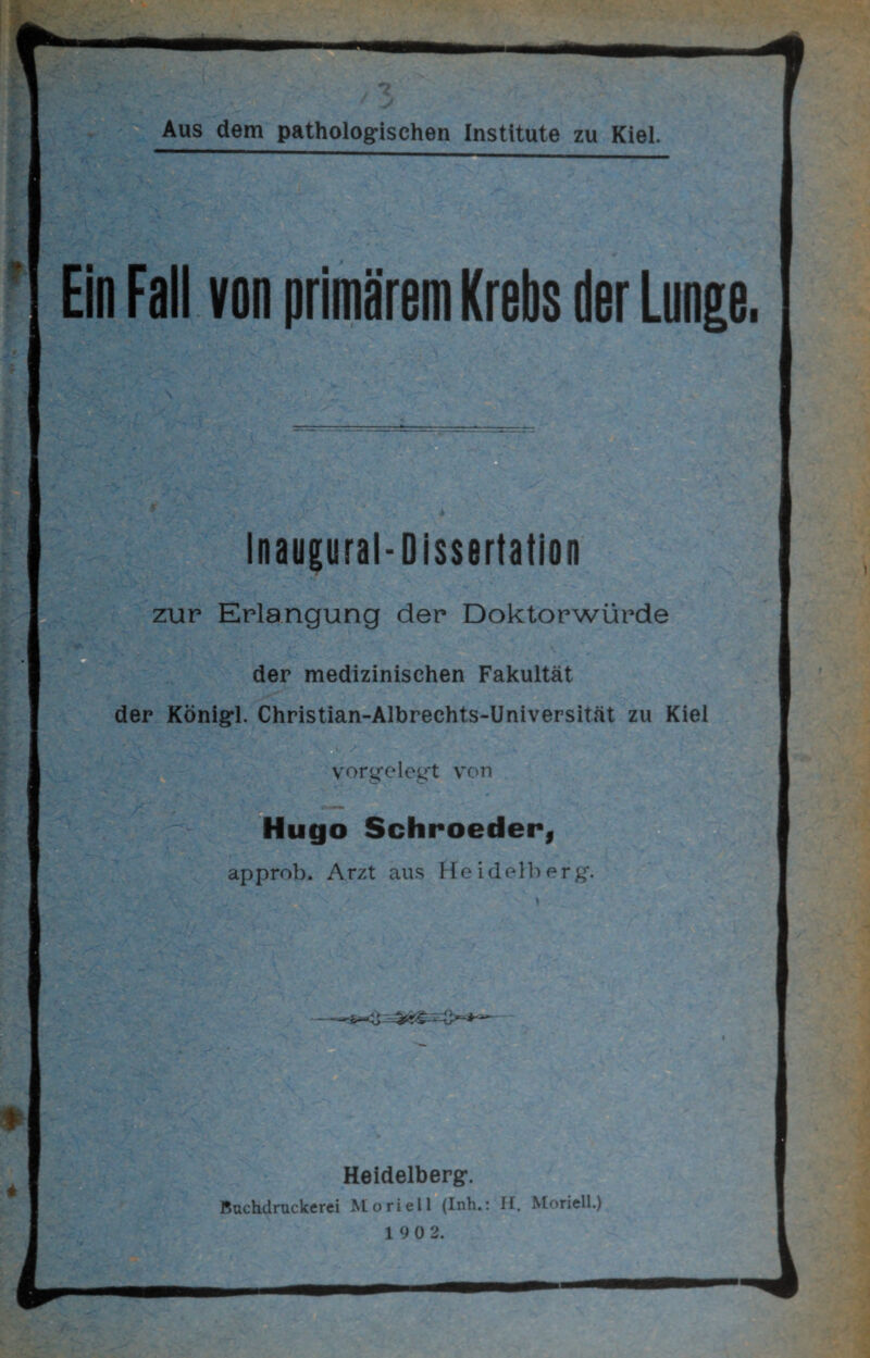 Ein Fall von primärem Krebs der Lunge. Inaugural-Dissertation zur Erlangung der Doktorwürde der medizinischen Fakultät der KÖnigl. Christian-Albrechts-Universität zu Kiel •' V-' ■■ 1 -j ■ vorgelegt von Hugo Schroeder, approb. Arzt aus Heidelberg. Heidelberg. Buchdruckerei Moriell (Inh.: H. Moriell.) 1 90 2.