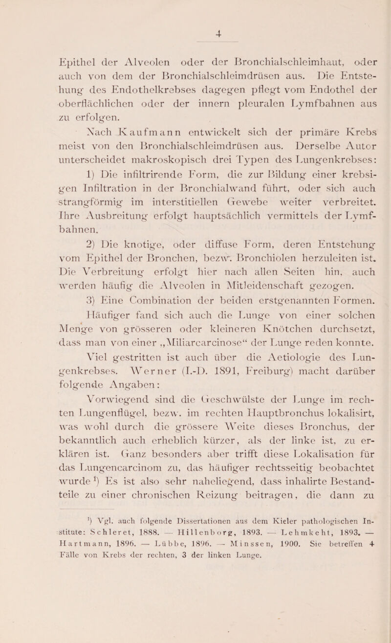 Epithel der Alveolen oder der Bronchialschleimhaut, oder auch von dem der Bronchialschleimdrüsen aus. Die Entste¬ hung des Endothelkrebses dagegen pflegt vom Endothel der oberflächlichen oder der innern pleuralen Lymfbahnen aus zu erfolgen. Nach Kaufmann entwickelt sich der primäre Krebs meist von den Bronchialschleimdrüsen aus. Derselbe Autor unterscheidet makroskopisch drei Typen des Lungenkrebses: 1) Die infiltrirende Form, die zur Bildung einer krebsi- gen Infiltration in der Bronchialwand führt, oder sich auch strangförmig im interstitiellen Gewebe weiter verbreitet. Ihre Ausbreitung erfolgt hauptsächlich vermittels der Lymf¬ bahnen, 2) Die knotige, oder diffuse Form, deren Entstehung vom Epithel der Bronchen, bezw. Bronchiolen herzuleiten ist. Die Verbreitung erfolgt hier nach allen Seiten hin, auch werden häufig die Alveolen in Mitleidenschaft gezogen. 3) Eine Combination der beiden erstgenannten Formen. Häufiger fand sich auch die Lunge von einer solchen Menge von grösseren oder kleineren Knötchen durchsetzt, dass man von einer „Miliarcarcinose“ der Lunge reden konnte. Viel gestritten ist auch über die Aetiologie des Lun¬ genkrebses. Werner (I.-D. 1891, Freiburg') macht darüber folgende Angaben: Vorwiegend sind die Geschwülste der Lung'e im rech¬ ten Lungenflügel, bezw. im rechten Hauptbronchus lokalisirt, was wohl durch die grössere Weite dieses Bronchus, der bekanntlich auch erheblich kürzer, als der linke ist, zu er¬ klären ist. Ganz besonders aber trifft diese Lokalisation für das Lungencarcinom zu, das häufiger rechtsseitig beobachtet wurde Es ist also sehr naheliegend, dass inhalirte Bestand¬ teile zu einer chronischen Reizung beitragen, die dann zu *) Vgl. auch folgende Dissertationen aus dem Kieler pathologischen In¬ stitute: Sc hier et, 1888. — Hillenborg, 1893. -— Lehmke ht, 1893. — Hart mann, 1896. — Lübbe, 1896. — Minssen, 1900. Sie betreffen 4- Fälle von Krebs der rechten, 3 der linken Lunge.