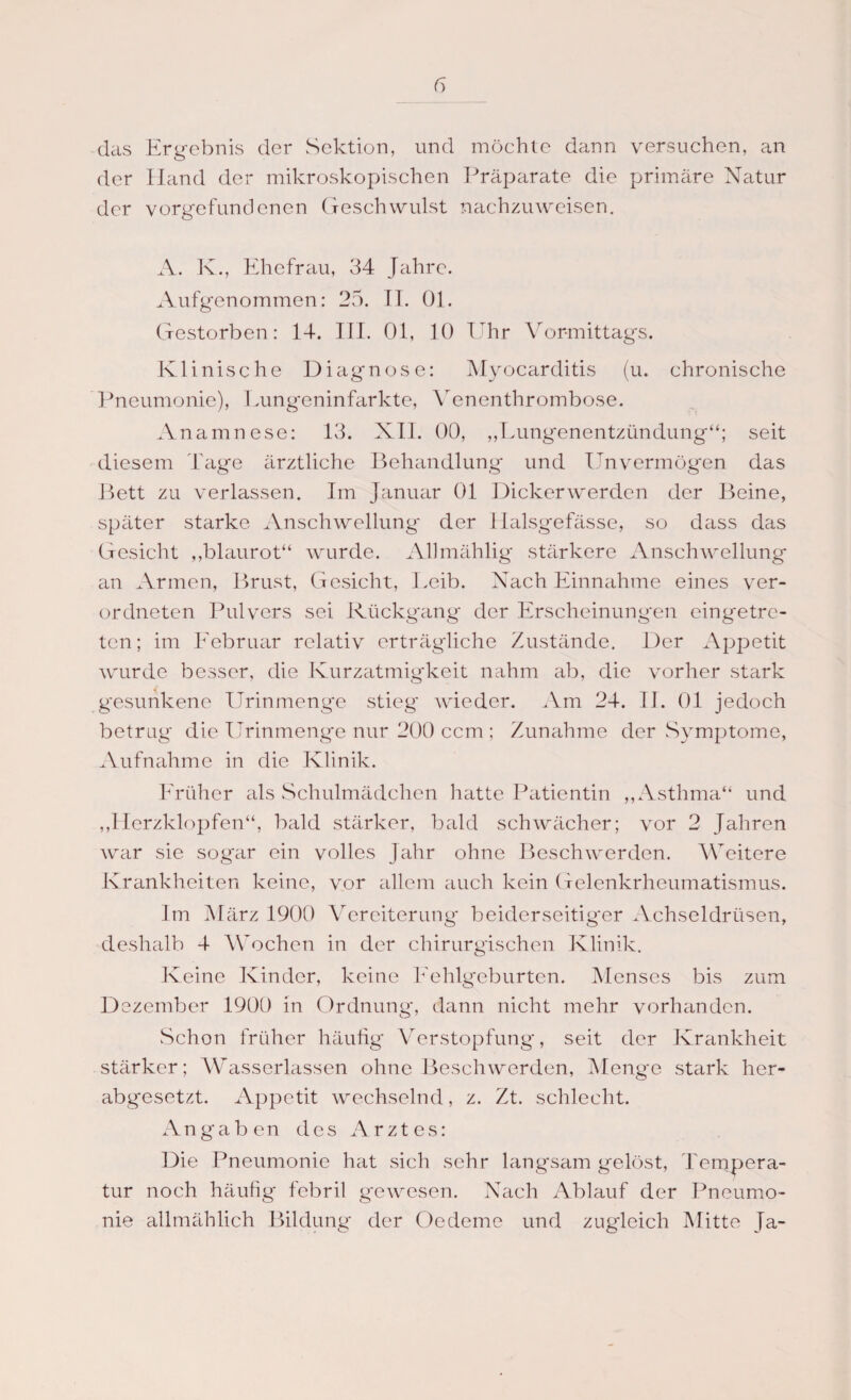 das Ergebnis der Sektion, und möchte dann versuchen, an der Hand der mikroskopischen Präparate die primäre Natur der Vorgefundenen Geschwulst nachzuweisen. A. K., Ehefrau, 34 Jahre. Aufgenommen: 25. II. 01. Gestorben: 14. III. 01, 10 Uhr Vormittags. Klinische Diagnose: Myocarditis (u. chronische Pneumonie), Lung*eninfarkte, Venenthrombose. Anamnese: 13. XII. 00, „Lungenentzündung“; seit diesem Tage ärztliche Behandlung und Unvermögen das Bett zu verlassen. Im Januar 01 Dickerwerden der Beine, später starke Anschwellung der Halsgefässe, so dass das Gesicht „blaurot“ wurde. AUmählig stärkere Anschwellung an Armen, Brust, Gesicht, Leib. Nach Einnahme eines ver- ordneten Pulvers sei Rückgang der Erscheinungen eingetre¬ ten ; im Februar relativ erträgliche Zustände. Der Appetit wurde besser, die Kurzatmigkeit nahm ab, die vorher stark gesunkene Urinmenge stieg' wieder. Am 24. II. 01 jedoch betrug die Urinmenge nur 200 ccm ; Zunahme der Symptome, Aufnahme in die Klinik. Früher als Schulmädchen hatte Patientin „Asthma“ und „Herzklopfen“, bald stärker, bald schwächer; vor 2 Jahren war sie sogar ein volles Jahr ohne Beschwerden. Weitere Krankheiten keine, vor allem auch kein Gelenkrheumatismus. Im März 1900 Vereiterung* beiderseitig'er Achseldrüsen, deshalb 4 Wochen in der chirurgischen Klinik. Keine Kinder, keine Fehlgeburten. Menses bis zum Dezember 1900 in Ordnung, dann nicht mehr vorhanden. Schon früher häufig Verstopfung, seit der Krankheit stärker; Wasserlassen ohne Beschwerden, Menge stark her¬ abgesetzt. Appetit wechselnd, z. Zt. schlecht. Angaben des Arztes: Die Pneumonie hat sich sehr langsam gelöst, Tempera¬ tur noch häufig febril gewesen. Nach Ablauf der Pneumo¬ nie allmählich Bildung der Oedeme und zugleich Mitte Ja-