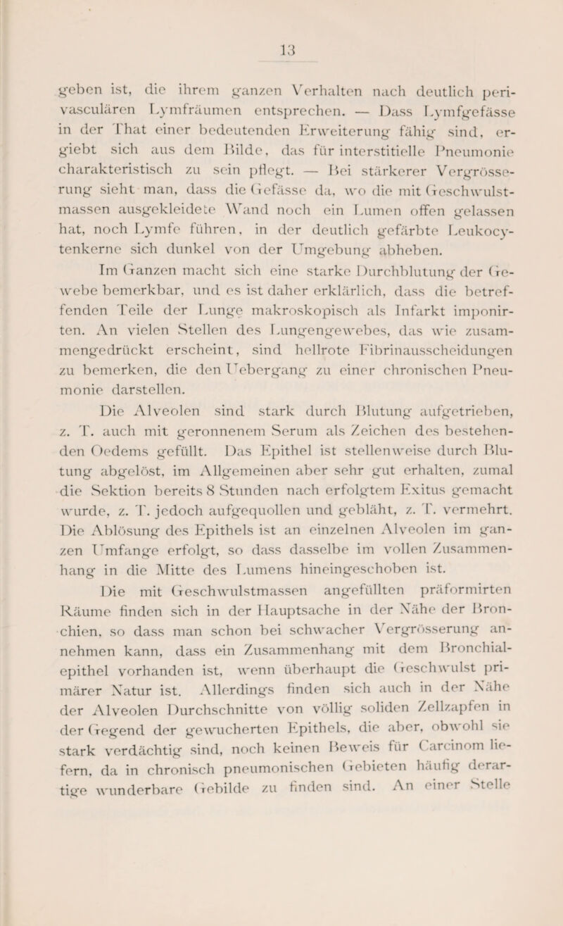 geben ist, die ihrem ganzen Verhalten nach deutlich peri- vasculären Lymfräumen entsprechen. — Dass Lymfgefässe in der That einer bedeutenden Erweiterung fähig sind, er- giebt sich aus dem Hilde, das für interstitielle Pneumonie charakteristisch zu sein pflegt. — Bei stärkerer Vergrösse- rung sieht man, dass die Gefässe da, wo die mit Geschwulst¬ massen ausgekleidete Wand noch ein Lumen offen gelassen hat, noch Lymfe führen, in der deutlich gefärbte Leukocy- tenkerne sich dunkel von der Umgebung abheben. Im Ganzen macht sich eine starke Durchblutung der Ge¬ webebemerkbar, und es ist daher erklärlich, dass die betref¬ fenden Teile der Lunge makroskopisch als Infarkt imponir- ten. An vielen Stellen des Lungengewebes, das wie zusam¬ mengedrückt erscheint, sind hellrote Fibrinausscheidungen zu bemerken, die den T ebergang zu einer chronischen Pneu¬ monie darstellen. Die Alveolen sind stark durch Blutung aufgetrieben, z. T. auch mit geronnenem Serum als /eichen des bestehen¬ den Oedems gefüllt. Das Epithel ist stellenweise durch Blu¬ tung abgelöst, im Allgemeinen aber sehr gut erhalten, zumal die Sektion bereits 8 Stunden nach erfolgtem Exitus gemacht wurde, z. T. jedoch aufgequollen und gebläht, z. T. vermehrt. Die Ablösung des Epithels ist an einzelnen Alveolen im gan¬ zen T mfange erfolgt, so dass dasselbe im vollen Zusammen¬ hang in die Mitte des Lumens hineingeschoben ist. Die mit Geschwulstmassen angefüllten präformirten Räume finden sich in der Hauptsache in der Nähe der Bron¬ chien, so dass man schon bei schwacher \ ergrüsserung an¬ nehmen kann, dass ein Zusammenhang mit dem Bronchial¬ epithel vorhanden ist, wenn überhaupt die Geschwulst pri¬ märer Natur ist. Allerdings finden sich auch in der Nähe der Alveolen Durchschnitte von völlig soliden Zellzapfen in der Gegend der gewucherten Epithels, die aber, obv ohl d *‘ stark verdächtig sind, noch keinen Beweis für ( arcinom lie¬ fern, da in chronisch pneumonischen Gebieten häufig derar¬ tige wunderbare Gebilde zu finden sind. An ein* r Stolle