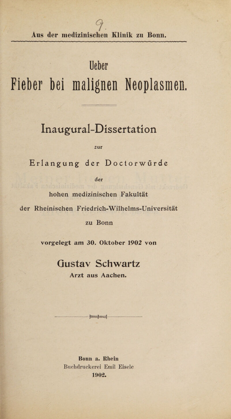 9. . Aus der medizinischen Klinik zu Bonn. Ueber Fieber bei Neoplasmen. Inaugural-Dissertation zur Erlangung der Doctorwürde der hohen medizinischen Fakultät der Rheinischen Friedrich-Wilhelms-Universität zu Bonn vorgelegt am 30. Oktober 1902 von Gustav Schwartz Arzt aus Aachen. Bonn a. Rhein Buchdruckerei Emil Eisele 1902.