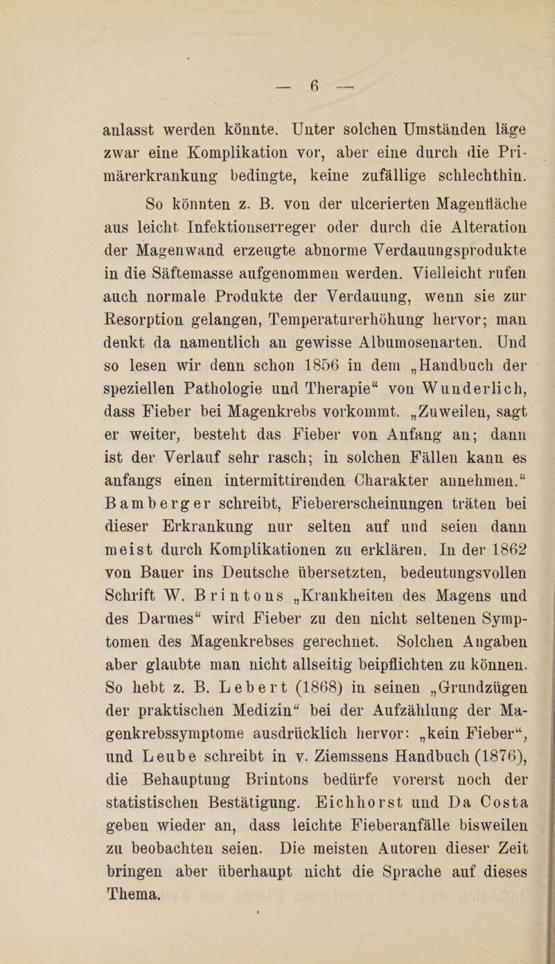 anlasst werden könnte. Unter solchen Umständen läge zwar eine Komplikation vor, aber eine durch die Pri¬ märerkrankung bedingte, keine zufällige schlechthin. So könnten z. B. von der ulcerierten Magenliäche aus leicht Infektionserreger oder durch die Alteration der Magenwand erzeugte abnorme Verdauungsprodukte in die Säftemasse aufgenommen werden. Vielleicht rufen auch normale Produkte der Verdauung, wenn sie zur Resorption gelangen, Temperaturerhöhung hervor; man denkt da namentlich an gewisse Albumosenarten. Und so lesen wir denn schon 1856 in dem „Handbuch der speziellen Pathologie und Therapie“ von Wunderlich, dass Fieber bei Magenkrebs vorkommt. „Zuweilen, sagt er weiter, besteht das Fieber von Anfang an; dann ist der Verlauf sehr rasch; in solchen Fällen kann es anfangs einen intermittirenden Charakter annehmen.“ Bamberger schreibt, Fiebererscheinungen träten bei dieser Erkrankung nur selten auf und seien dann meist durch Komplikationen zu erklären. In der 1862 von Bauer ins Deutsche übersetzten, bedeutungsvollen Schrift W. Brintons „Krankheiten des Magens und des Darmes“ wird Fieber zu den nicht seltenen Symp¬ tomen des Magenkrebses gerechnet. Solchen Angaben aber glaubte man nicht allseitig beipflichten zu können. So hebt z. B. Lebert (1868) in seinen „Grundzügen der praktischen Medizin“ bei der Aufzählung der Ma¬ genkrebssymptome ausdrücklich hervor: „kein Fieber“, und Leube schreibt in v. Ziemssens Handbuch (1876), die Behauptung Brintons bedürfe vorerst noch der statistischen Bestätigung. Eichhorst und Da Costa geben wieder an, dass leichte Fieberanfälle bisweilen zu beobachten seien. Die meisten Autoren dieser Zeit bringen aber überhaupt nicht die Sprache auf dieses Thema.