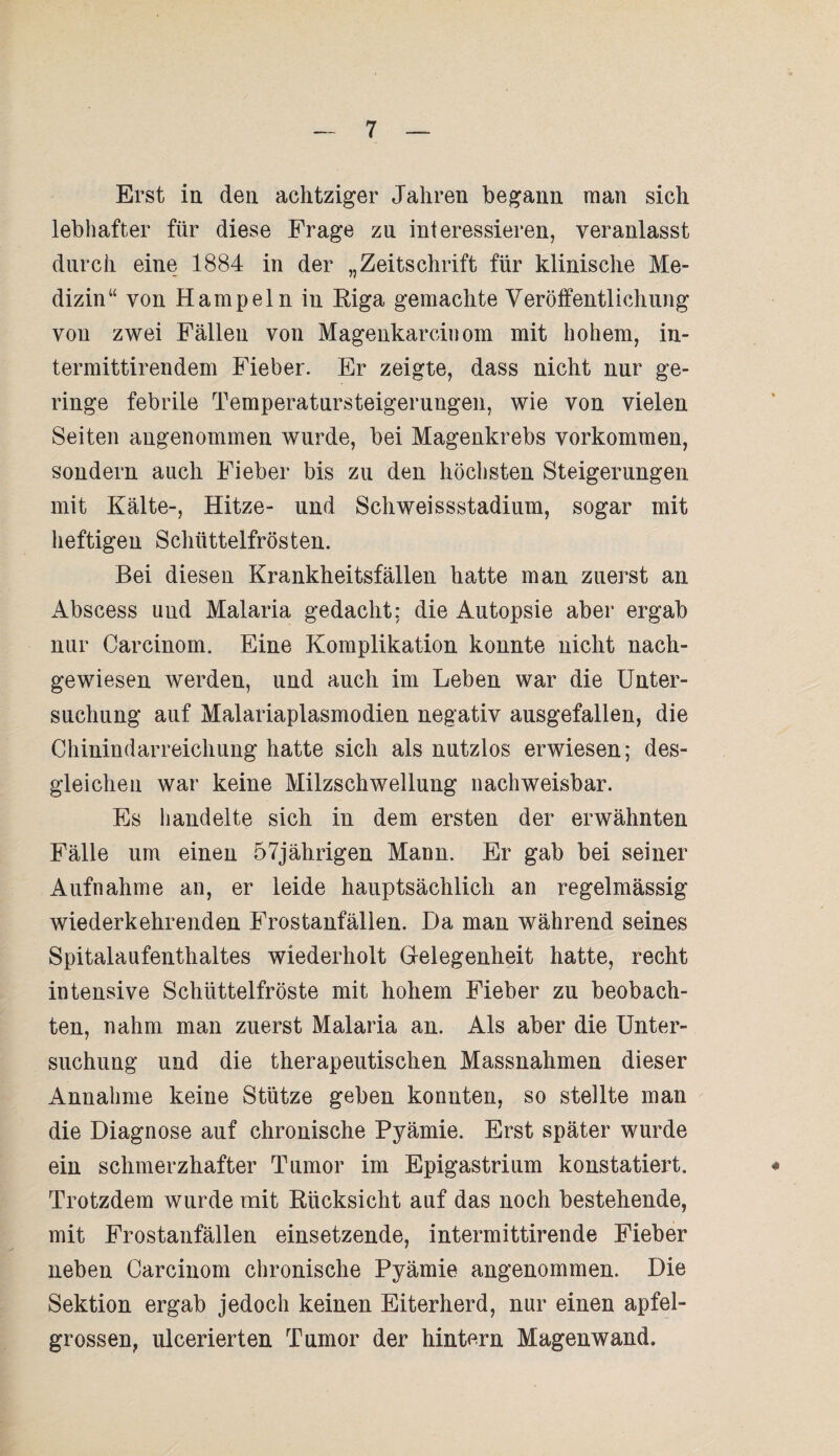 Erst in den achtziger Jahren begann man sich lebhafter für diese Frage zn interessieren, veranlasst durch eine 1884 in der „Zeitschrift für klinische Me¬ dizin“ von Hampeln in Riga gemachte Veröffentlichung von zwei Fällen von Magenkarcinom mit hohem, in- termittirendem Fieber. Er zeigte, dass nicht nur ge¬ ringe febrile Temperatursteigerungen, wie von vielen Seiten angenommen wurde, bei Magenkrebs Vorkommen, sondern auch Fieber bis zu den höchsten Steigerungen mit Kälte-, Hitze- und Schweissstadium, sogar mit heftigen Schüttelfrösten. Bei diesen Krankheitsfällen hatte man zuerst an Abscess uud Malaria gedacht: die Autopsie aber ergab nur Carcinom. Eine Komplikation konnte nicht nach¬ gewiesen werden, und auch im Leben war die Unter¬ suchung auf Malariaplasmodien negativ ausgefallen, die Chinindarreichung hatte sich als nutzlos erwiesen; des¬ gleichen war keine Milzschwellung nachweisbar. Es handelte sich in dem ersten der erwähnten Fälle um einen 57jährigen Mann. Er gab bei seiner Aufnahme an, er leide hauptsächlich an regelmässig wiederkehrenden Frostanfällen. Da man während seines Spitalaufenthaltes wiederholt Gelegenheit hatte, recht intensive Schüttelfröste mit hohem Fieber zu beobach¬ ten, nahm man zuerst Malaria an. Als aber die Unter¬ suchung und die therapeutischen Massnahmen dieser Annahme keine Stütze geben konnten, so stellte man die Diagnose auf chronische Pyämie. Erst später wurde ein schmerzhafter Tumor im Epigastrium konstatiert. Trotzdem wurde mit Rücksicht auf das noch bestehende, mit Frostaufällen einsetzende, intermittirende Fieber neben Carcinom chronische Pyämie angenommen. Die Sektion ergab jedoch keinen Eiterherd, nur einen apfel¬ grossen, ulcerierten Tumor der hintern Magenwand.