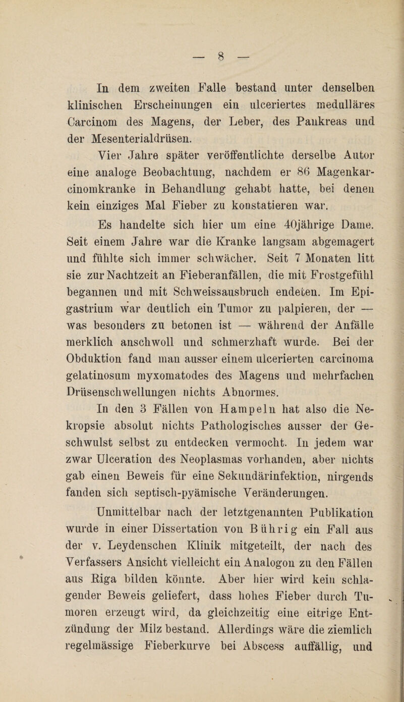 In dem zweiten Falle bestand unter denselben klinischen Erscheinungen ein ulceriertes medulläres Carcinom des Magens, der Leber, des Pankreas und der Mesenterialdriisen. Vier Jahre später veröffentlichte derselbe Autor eiue analoge Beobachtung, nachdem er 86 Magenkar- cinomkranke in Behandlung gehabt hatte, bei denen kein einziges Mal Fieber zu konstatieren war. Es handelte sich hier um eine 40jährige Dame. Seit einem Jahre war die Kranke langsam abgemagert und fühlte sich immer schwächer. Seit 7 Monaten litt sie zur Nachtzeit an Fieberanfällen, die mit Frostgefühl begannen und mit Schweissausbruch endeten. Im Epi- gastrium war deutlich ein Tumor zu palpieren, der — was besonders zu betonen ist — während der Anfälle merklich anschwoll und schmerzhaft wurde. Bei der Obduktion fand man ausser einem ulcerierten carcinoma gelatinosum myxomatodes des Magens und mehrfachen Drüsenschwellungen nichts Abnormes. In den 3 Fällen von Hampeln hat also die Ne- kropsie absolut nichts Pathologisches ausser der Ge¬ schwulst selbst zu entdecken vermocht. In jedem war zwar Ulceration des Neoplasmas vorhanden, aber nichts gab einen Beweis für eine Sekundärinfektion, nirgends fanden sich septisch-pyämische Veränderungen. Unmittelbar nach der letztgenannten Publikation wurde in einer Dissertation von B übrig ein Fall aus der v. Leydenschen Klinik mitgeteilt, der nach des Verfassers Ansicht vielleicht ein Analogon zu den Fällen aus Riga bilden könnte. Aber hier wird kein schla¬ gender Beweis geliefert, dass hohes Fieber durch Tu¬ moren erzeugt wird, da gleichzeitig eine eitrige Ent¬ zündung der Milz bestand. Allerdings wäre die ziemlich regelmässige Fieberkurve bei Abscess auffällig, und