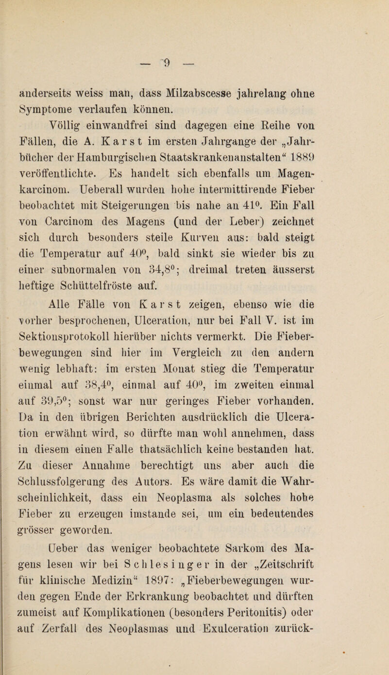 anderseits weiss man, dass Milzabscesse jahrelang ohne Symptome verlaufen können. Völlig einwandfrei sind dagegen eine Reihe von Fällen, die A. Karst im ersten Jahrgange der „Jahr¬ bücher der Hamburgischen Staatskrankenanstalten“ 1889 veröffentlichte. Es handelt sich ebenfalls um Magen- karcinom. Ueberall wurden hohe intermittirende Fieber beobachtet mit Steigerungen bis nahe an 41°. Ein Fall von Carcinom des Magens (und der Leber) zeichnet sich durch besonders steile Kurven aus: bald steigt die Temperatur auf 40°, bald sinkt sie wieder bis zu einer subnormalen von 34,8°; dreimal treten äusserst heftige Schüttelfröste auf. Alle Fälle von Karst zeigen, ebenso wie die vorher besprochenen, Ulceration, nur bei Fall V. ist im Sektionsprotokoll hierüber nichts vermerkt. Die Fieber¬ bewegungen sind hier im Vergleich zu den andern wenig lebhaft: im ersten Monat stieg die Temperatur einmal auf 38,4°, einmal auf 40°, im zweiten einmal auf 39,5°; sonst war nur geringes Fieber vorhanden. Da in den übrigen Berichten ausdrücklich die Ulcera¬ tion erwähnt wird, so dürfte man wohl annehmen, dass in diesem einen Falle thatsächlich keine bestanden hat. Zu dieser Annahme berechtigt uns aber auch die Schlussfolgerung des Autors. Es wäre damit die Wahr¬ scheinlichkeit, dass ein Neoplasma als solches hohe Fieber zu erzeugen imstande sei, um ein bedeutendes grösser geworden. Ueber das weniger beobachtete Sarkom des Ma¬ gens lesen wir bei Schlesinger in der „Zeitschrift für klinische Medizin“ 1897: „Fieberbewegungen wur¬ den gegen Ende der Erkrankung beobachtet und dürften zumeist auf Komplikationen (besonders Peritonitis) oder auf Zerfall des Neoplasmas und Exulceration zurück-