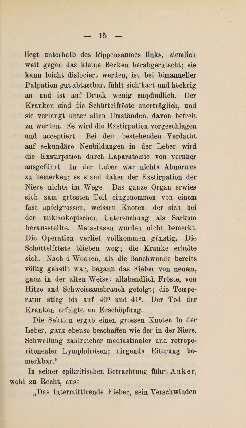 liegt unterhalb des Kippensaumes links, ziemlich weit gegen das kleine Becken herabgerutscht; sie kann leicht dislociert werden, ist bei bimanueller Palpation gut abtastbar, fühlt sich' hart und höckrig an und ist auf Druck wenig empfindlich. Der Kranken sind die Schüttelfröste unerträglich, und sie verlangt unter allen Umständen, davon befreit zu werden. Es wird die Exstirpation vorgeschlagen und acceptiert. Bei dem bestehenden Verdacht auf sekundäre Neubildungen in der Leber wird die Exstirpation durch Laparatomie von vornher ausgeführt. In der Leber war nichts Abnormes zu bemerken; es stand daher der Exstirpation der Niere nichts im Wege. Das ganze Organ erwies sich zum grössten Teil eingenommen von einem fast apfelgrossen, weissen Knoten, der sich bei der mikroskopischen Untersuchung als Sarkom herausstellte. Metastasen wurden nicht bemerkt. Die Operation verlief vollkommen günstig* Die Schüttelfröste blieben weg; die Kranke erholte sich. Nach 4 Wochen, als die Bauchwunde bereits völlig geheilt war, begann das Fieber von neuem, ganz in der alten Weise: allabendlich Fröste, von Hitze und Schweissausbrauch gefolgt; die Tempe¬ ratur stieg bis auf 40° und 41°. Der Tod der Kranken erfolgte an Erschöpfung. Die Sektion ergab einen grossen Knoten in der Leber, ganz ebenso beschaffen wie der in der Niere. Schwellung zahlreicher mediastinaler und retrope- ritonealer Lymphdrüsen; nirgends Eiterung be¬ merkbar.“ In seiner epikritischen Betrachtung führt Anker, wohl zu Eecht, aus: „Das intermittirende Fieber, sein Verschwinden