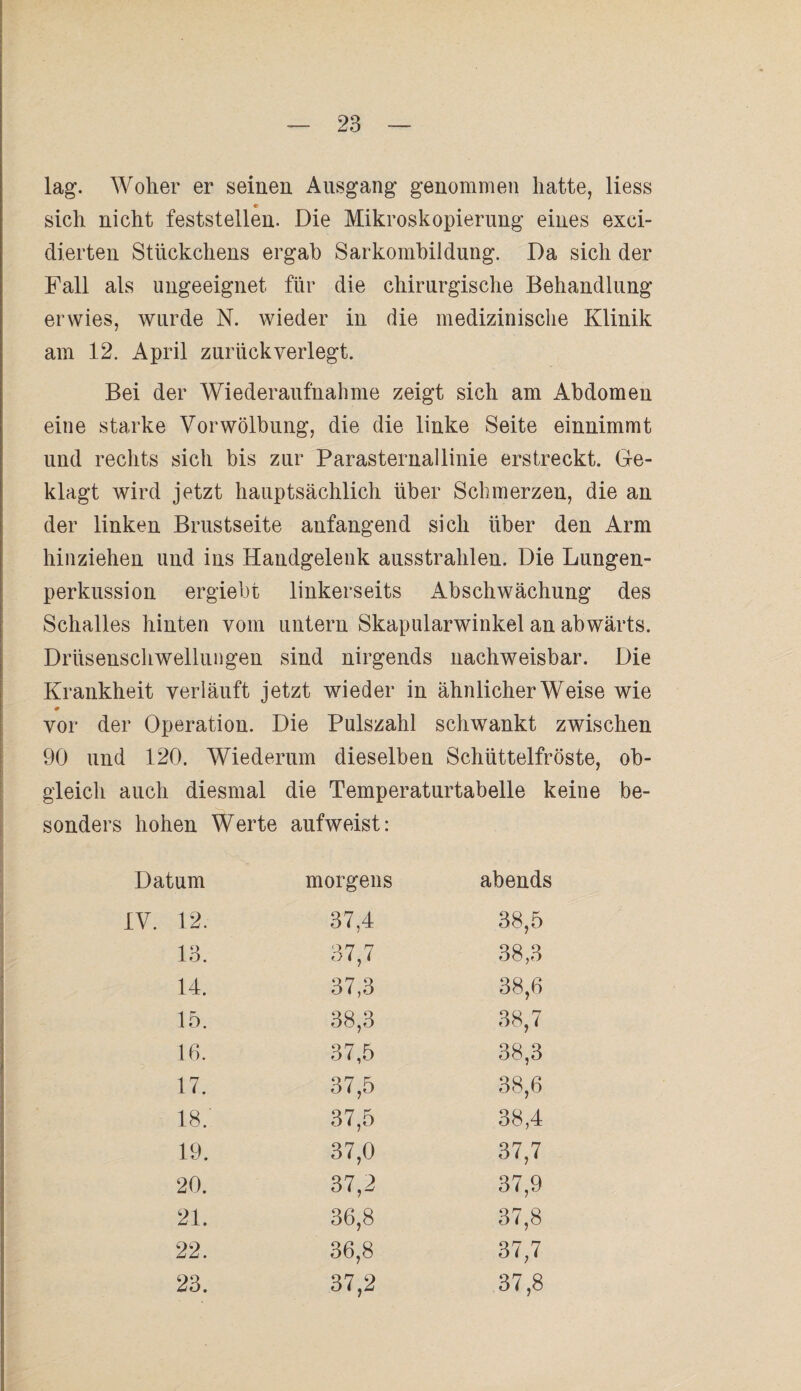 lag. Woher er seinen Ausgang genommen hatte, liess sich nicht feststellen. Die Mikroskopierung eines exci- dierten Stückchens ergab Sarkombildung. Da sich der Fall als ungeeignet für die chirurgische Behandlung erwies, wurde N. wieder in die medizinische Klinik am 12. April zurück verlegt. Bei der Wiederaufnahme zeigt sich am Abdomen eine starke Vorwölbung, die die linke Seite einnimmt und rechts sich bis zur Parasternallinie erstreckt. Ge¬ klagt wird jetzt hauptsächlich über Schmerzen, die an der linken Brustseite anfangend sich über den Arm hinziehen und ins Handgelenk ausstrahlen. Die Lungen¬ perkussion ergiebt linkerseits Abschwächung des Schalles hinten vom untern Skapularwinkel an abwärts. Drüsenschwellungen sind nirgends nachweisbar. Die Krankheit verläuft jetzt wieder in ähnlicherWeise wie 0 vor der Operation. Die Pulszahl schwankt zwischen 90 und 120. Wiederum dieselben Schüttelfröste, ob¬ gleich auch diesmal die Temperaturtabelle keine be¬ sonders hohen Werte aufweist: Datum morgens abends IV. 12. 37,4 38,5 13. 37,7 38,3 14. 37,3 38,6 15. 38,3 38,7 16. 37,5 38,3 17. 37,5 38,6 18.' 37,5 38,4 19. 37,0 37,7 20. 37,2 37,9 21. 36,8 37,8 22. 36,8 37,7 23. 37,2 37,8