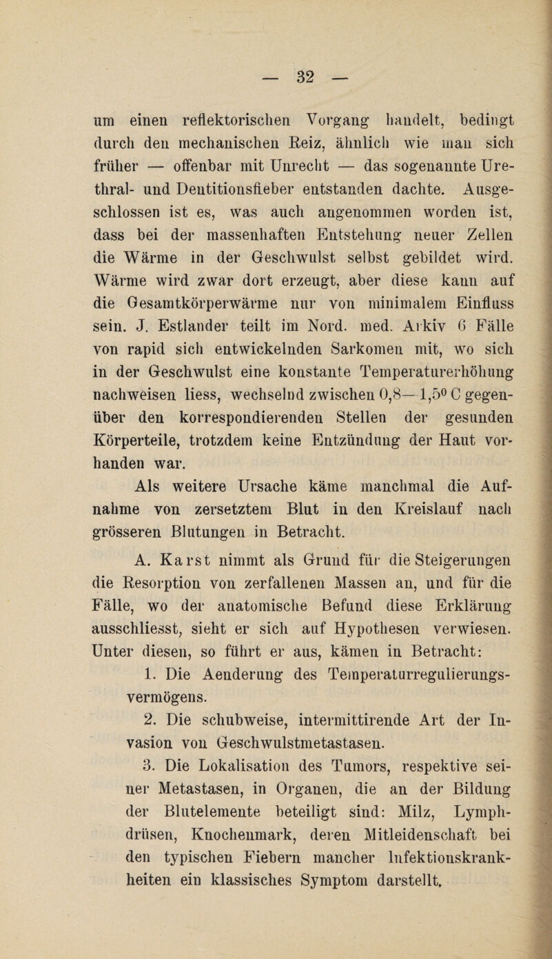 um einen reflektorischen Vorgang handelt, bedingt durch den mechanischen Reiz, ähnlich wie man sich früher — offenbar mit Unrecht — das sogenannte Ure¬ thral- und Dentitionsfleber entstanden dachte. Ausge¬ schlossen ist es, was auch angenommen worden ist, dass bei der massenhaften Entstehung neuer Zellen die Wärme in der Geschwulst selbst gebildet wird. Wärme wird zwar dort erzeugt, aber diese kann auf die Gesamtkörperwärme nur von minimalem Einfluss sein. J. Estländer teilt im Nord. med. Arkiv 6 Fälle von rapid sich entwickelnden Sarkomen mit, wo sich in der Geschwulst eine konstante Temperaturerhöhung nachweisen liess, wechselnd zwischen 0,8—1,5° C gegen¬ über den korrespondierenden Stellen der gesunden Körperteile, trotzdem keine Entzündung der Haut vor¬ handen war. Als weitere Ursache käme manchmal die Auf¬ nahme von zersetztem Blut in den Kreislauf nach grösseren Blutungen in Betracht. A. Karst nimmt als Grund für die Steigerungen die Resorption von zerfallenen Massen an, und für die Fälle, wo der anatomische Befund diese Erklärung ausschliesst, sieht er sich auf Hypothesen verwiesen. Unter diesen, so führt er aus, kämen in Betracht: 1. Die Aenderung des Temperaturregulierungs¬ vermögens. 2. Die schubweise, intermittirende Art der In¬ vasion von Geschwulstmetastasen. 3. Die Lokalisation des Tumors, respektive sei¬ ner Metastasen, in Organen, die an der Bildung der Blutelemente beteiligt sind: Milz, Lympli- drüsen, Knochenmark, deren Mitleidenschaft bei den typischen Fiebern mancher Infektionskrank¬ heiten ein klassisches Symptom darstellt.