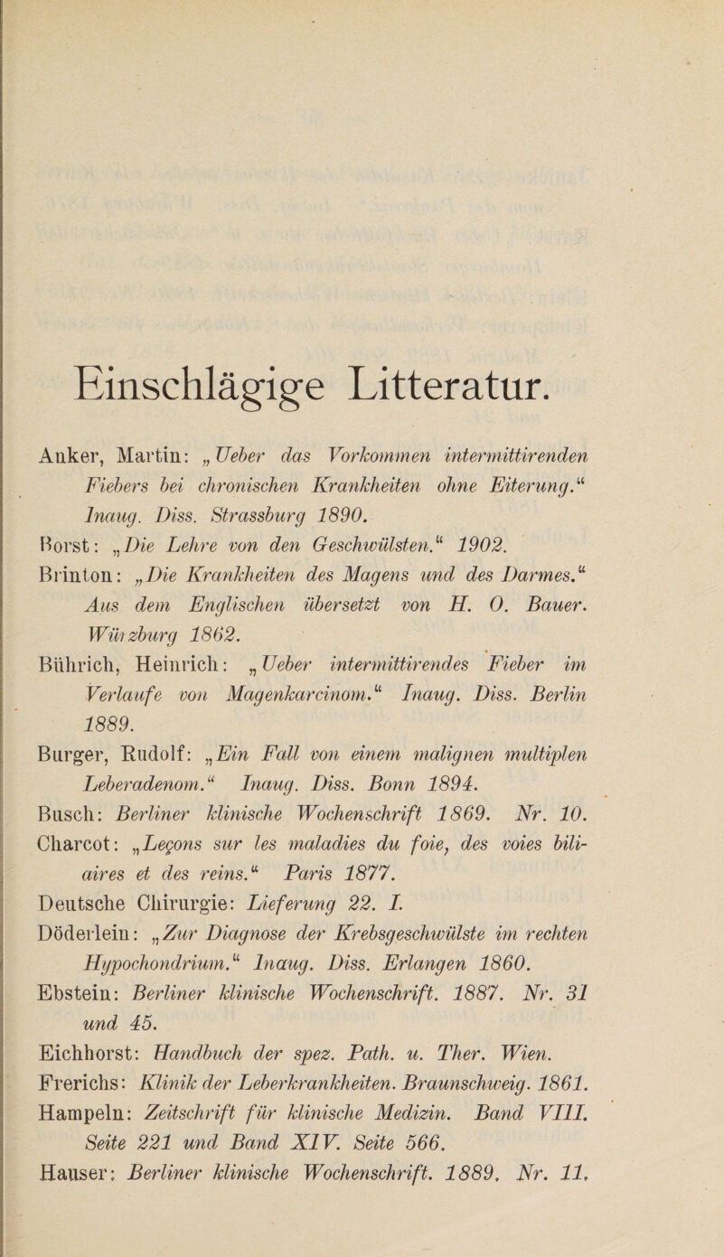 Einschlägige Litteratur. Anker, Martin: „Ueber das Vorkommen intermittirenden Fiebers bei chronischen Krankheiten ohne Eiterung. “ Inaug. Diss. Strassburg 1890. Horst: „Die Lehre von den Geschwülsten1902. Brinton: „Die Krankheiten des Magens und des Darmes!1 Aus dem Englischen übersetzt von H. 0. Bauer. Wmzburg 1862. Bührich, Heinrich: „ Ueber int ermittir endes Fieber im Verlaufe von MagenkarcinomV Inaug. Diss. Berlin 1889. Burger, Rudolf: „Ein Fall von einem malignen multiplen Leberadenom.u Inaug. Diss. Bonn 1894. Busch: Berliner klinische Wochenschrift 1869. Nr. 10. Charcot: „Legons sur les maladies du foie; des voies bili- aires et des reins.“ Paris 1877. Deutsche Chirurgie: Lieferung 22. I. Döderlein: „Zur Diagnose der Krebsgeschwülste im rechten HgpochondriumV Inaug. Diss. Erlangen 1860. Ebstein: Berliner klinische Wochenschrift. 1887. Nr. 31 und 45. Eichhorst: Handbuch der spez. Path. u. Ther. Wien. Frerichs: Klinik der Leberkrankheiten. Braunschweig. 1861. Hampeln: Zeitschrift für klinische Medizin. Band VIII. Seite 221 und Band XIV. Seite 566. Hauser; Berliner klinische Wochenschrift. 1889, Nr. 11.