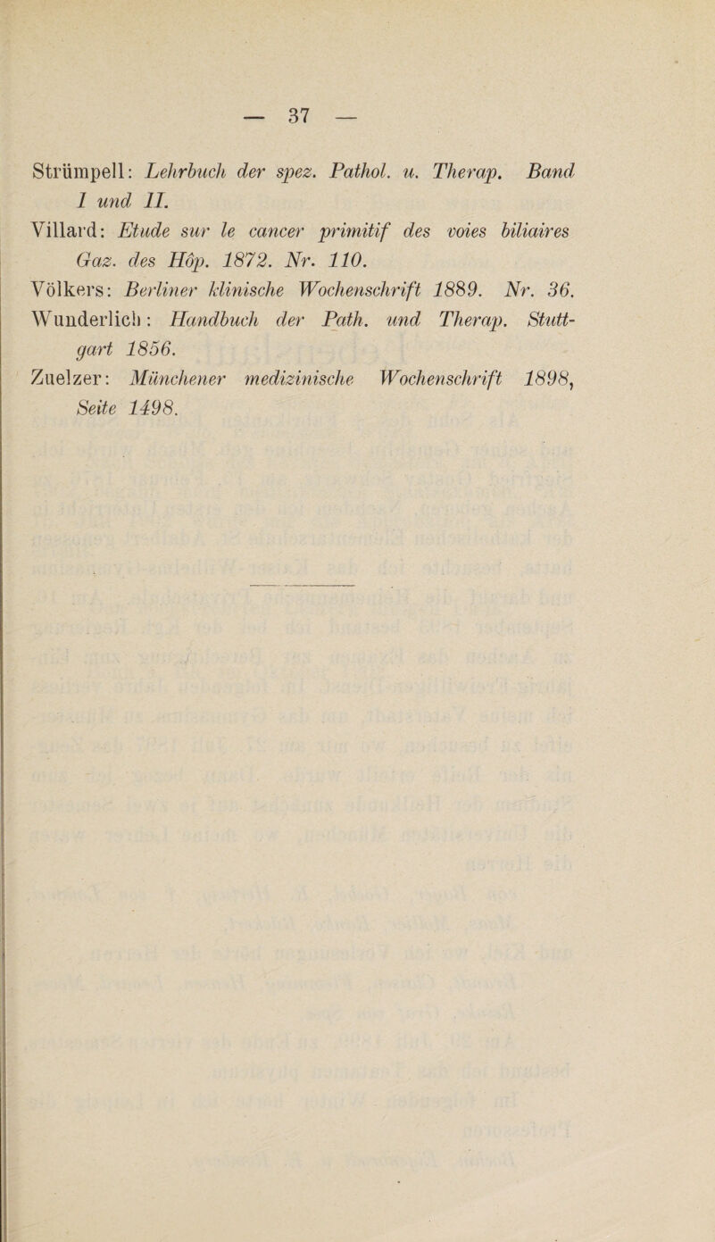 Strümpell: Lehrbuch der spez. Pathol. u. Therap. Band 1 und II. Villard: Etüde sur le cancer primitif des wies biliaires Gaz. des Hop. 1872. Nr. 110. Volkers: Berliner klinische Wochenschrift 1889. Nr. 36. Wunderlich: Handbuch der Path. und Therap. Stutt¬ gart 1856. Zuelzer: Münchener medizinische Wochenschrift 1898, Seite 1498.