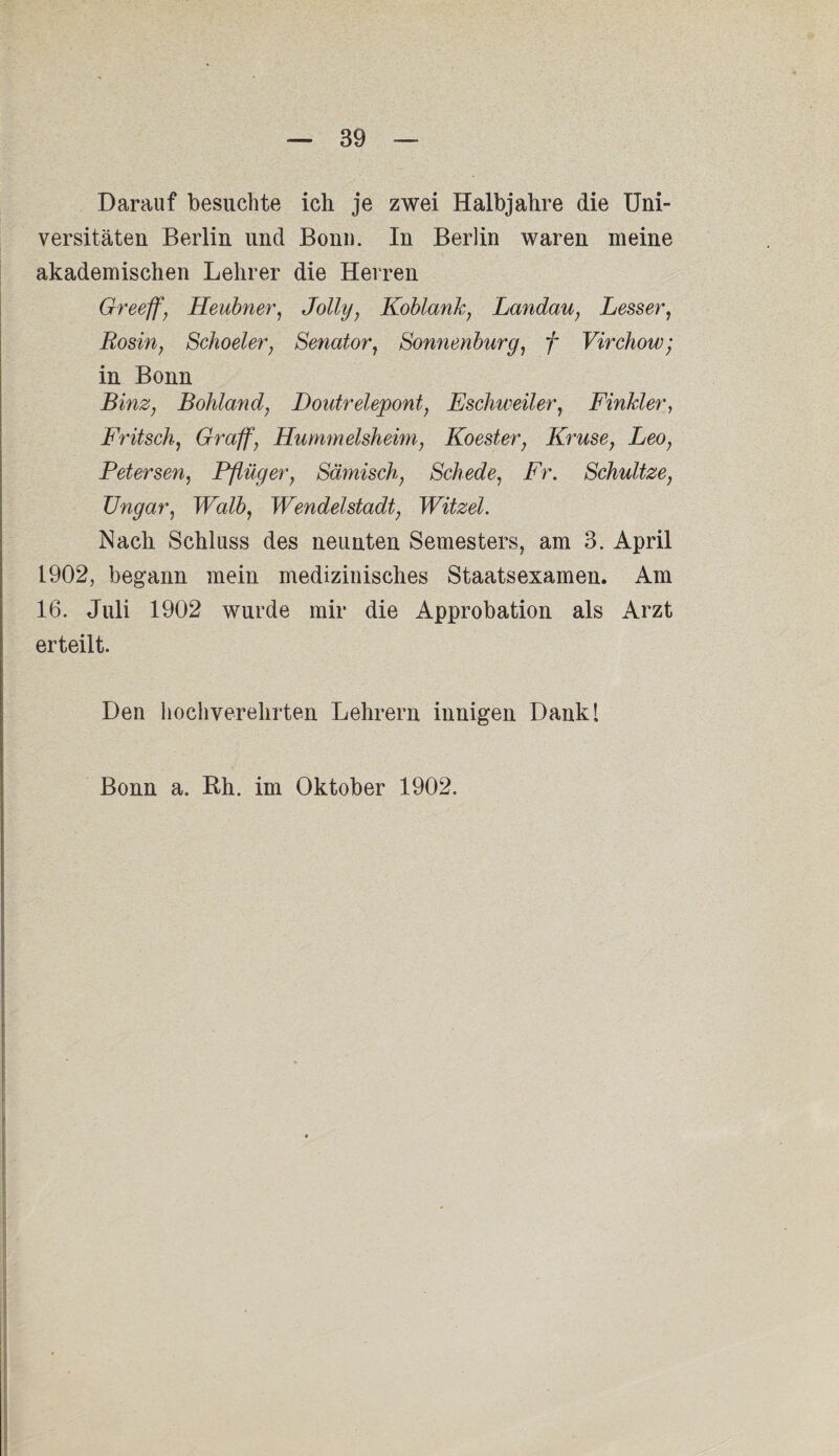 Darauf besuchte ich je zwei Halbjahre die Uni¬ versitäten Berlin und Bonn. In Berlin waren meine akademischen Lehrer die Herren Greeff', Heubner, Jolly, Koblank, Landau, Lesser, Rosin, Schoeler, Senator, Sonnenburg, f Virchow; in Bonn Binz, Bohland, Doutrelepont, Eschweiler, Finkler, Fritsch, Gr aff, Hummelsheim, Koester, Kruse, Leo, Petersen, Pflüger, Sämisch, Schede, Ar. Schultze, TJngar, Walb, Wendelstadt, Witzei. Nach Schluss des neunten Semesters, am 3. April 1902, begann mein medizinisches Staatsexamen. Am 16. Juli 1902 wurde mir die Approbation als Arzt erteilt. Den hochverehrten Lehrern innigen Dank! Bonn a. Rh. im Oktober 1902.