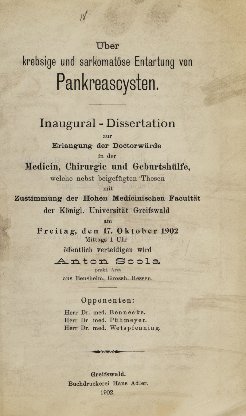 Uber krebsige und sarkomatöse Entartung von Pankreascysten. Inaugural - Dissertation zur Erlangung der Doctorwürde in der Mediein, Chirurgie und Geburtshülfe, welche nebst beigefügten Thesen mit Zustimmung der Hohen Medicinischen Facultät der Königl. Universität Greifswald am Freitag, den 17. Oktober 1902 Mittags 1 Uhr öffentlich verteidigen wird Anton Scola prakt. Arzt aus Bensheim, Grossh. Hessen. Opponenten: Herr Dr. med. Ben nec ke. Herr Dr. med. Pühmeyer. Herr Dr. med. Weispfenning. Greifswald. Buchdruckerei Hans Adler. 1902.