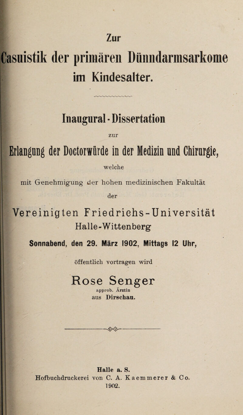 Zur Casuistik der primären Dünndarmsarkome im Kindesalter. Inaugural ■ Dissertation zur Erlangung der Doctorwürde in der Medizin nnd Chirurgie, welche mit Genehmigung der hohen medizinischen Fakultät der I r Vereinigten Friedrichs-Universität Halle-Wittenberg | Sonnabend, den 29. März 1902, Mittags 12 Uhr, öffentlich vortragen wird | Rose Senger approb. Ärztin aus Dirschau. --&&- i Halle a. S. Hofbuchdruckerei von C. A. Kaemmerer & Co. 1902.