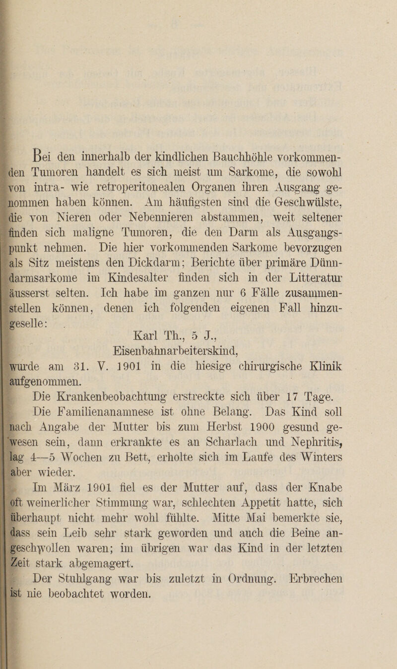 Bei den innerhalb der kindlichen Bauchhöhle verkommen¬ den Tumoren handelt es sich meist um Sarkome, die sowohl von intra- wie retroperitonealen Organen ihren Ausgang ge¬ nommen haben können. Am häufigsten sind die Geschwülste, die von Nieren oder Nebennieren abstammen, weit seltener finden sich maligne Tumoren, die den Darm als Ausgangs¬ punkt nehmen. Die hier vorkommenden Sarkome bevorzugen als Sitz meistens den Dickdarm; Berichte über primäre Dünn¬ darmsarkome im Kindesalter finden sich in der Litteratur äusserst selten. Ich habe im ganzen nur 6 Fälle zusammen¬ stellen können, denen ich folgenden eigenen Fall hinzu¬ geselle : Karl Th., 5 J., Eisenbahnarbeiterskind, wurde am 31. V. 1901 in die hiesige chirurgische Klinik aufgenommen. Die Krankenbeobachtung erstreckte sich über 17 Tage. Die Familien an amnese ist ohne Belang. Das Kind soll nach Angabe der Mutter bis zum Herbst 1900 gesund ge¬ wesen sein, dann erkrankte es an Scharlach und Nephritis, lag 4—5 Wochen zu Bett, erholte sich im Laufe des Winters aber wieder. Im März 1901 fiel es der Mutter auf, dass der Knabe oft weinerlicher Stimmung war, schlechten Appetit hatte, sich überhaupt nicht mehr wohl fühlte. Mitte Mai bemerkte sie, dass sein Leib sehr stark geworden und auch die Beine an- gesch^vollen waren; im übrigen war das Kind in der letzten Zeit stark abgemagert. Der Stuhlgang war bis zuletzt in Ordnung. Erbrechen ist nie beobachtet worden.