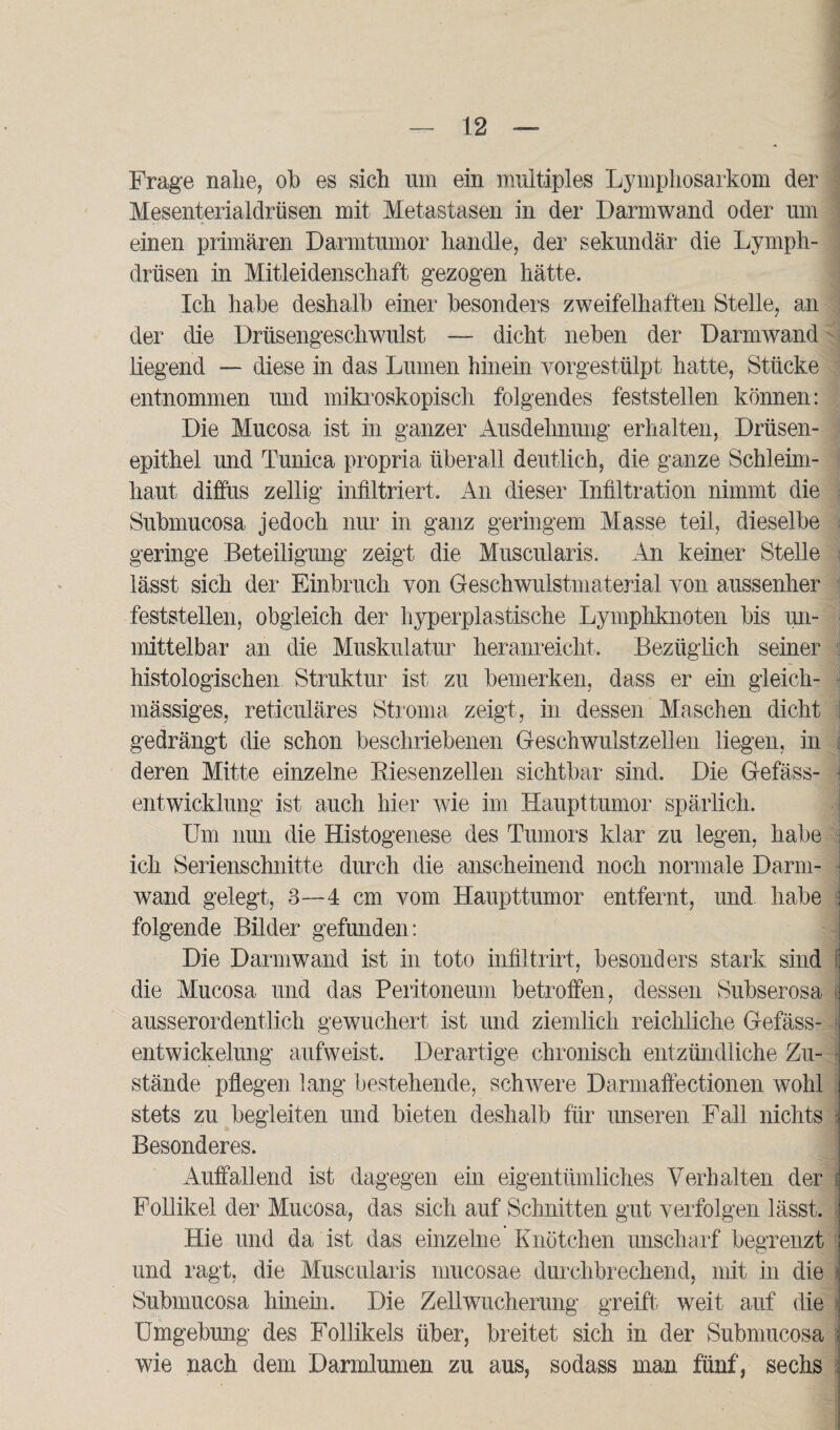 Frage nahe, ob es sich lim ein multiples Lymphosarkom der Mesenterialdrüsen mit Metastasen in der Darmwand oder um einen primären Darmtumor handle, der sekundär die Lymph- drüsen in Mitleidenschaft gezogen hätte. Ich habe deshalb einer besonders zweifelhaften Stelle, an der die Drüsengeschwulst — dicht neben der Darmwand liegend — diese in das Lumen hinein yorgestülpt hatte, Stücke entnommen und mikroskopisch folgendes feststellen können: Die Mucosa ist in ganzer Ausdehnung erhalten, Drüsen¬ epithel und Tunica propria überall deutlich, die ganze Schleim¬ haut diffus zellig infiltriert. An dieser Infiltration nimmt die Submucosa jedoch nur in ganz geringem Masse teil, dieselbe geringe Beteiligung zeigt die Muscularis. An keiner Stelle lässt sich der Einbruch von Geschwulstmaterial von aussenher feststellen, obgleich der hyperplastische Lymphknoten bis un¬ mittelbar an die Muskulatur heranreicht. Bezüglich seiner histologischen Struktur ist zu bemerken, dass er ein gleich- mässiges, reticuläres Stroma zeigt, in dessen Maschen dicht gedrängt die schon beschriebenen Geschwulstzellen liegen, in : deren Mitte einzelne Biesenzellen sichtbar sind. Die Gefäss- entwicklung ist auch hier wie im Haupttumor spärlich. Um nun die Histogenese des Tumors klar zu legen, habe ich Serienschnitte durch die anscheinend noch normale Darm¬ wand gelegt, 3—4 cm vom Haupttumor entfernt, und habe folgende Bilder gefunden: Die Darmwand ist in toto infiltrirt, besonders stark sind 8 die Mucosa und das Peritoneum betroffen, dessen Subserosa ij ausserordentlich gewuchert ist und ziemlich reichliche Gefäss- I entwickelung aufweist. Derartige chronisch entzündliche Zu¬ stände pflegen lang bestehende, schwere Darmaffectionen wohl ; stets zu begleiten und bieten deshalb für unseren Fall nichts i Besonderes. Auffallend ist dagegen ein eigentümliches Verhalten der i Follikel der Mucosa, das sich auf Schnitten gut verfolgen lässt, j Hie und da ist das einzelne Knötchen unscharf begrenzt I und ragt, die Muscularis mucosae durchbrechend, mit in die i Submucosa hinein. Die Zellwucherung greift weit auf die \ Umgebung des Follikels über, breitet sich in der Submucosa :j wie nach dem Darmlumen zu aus, sodass man. fünf, sechs j