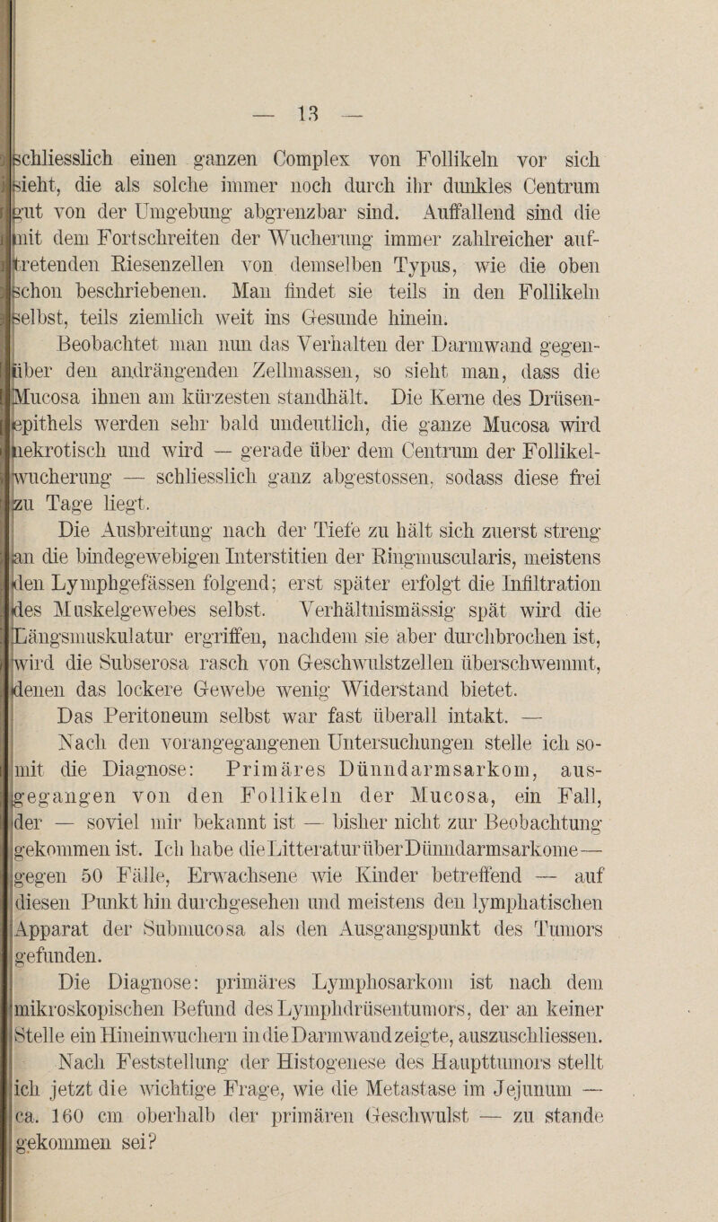 schliesslich einen ganzen Complex von Follikeln vor sich sieht, die als solche immer noch durch ihr dunkles Centrum ent von der Umgehung abgrenzbar sind. Auffallend sind die mit dem Fortschreiten der Wucherung immer zahlreicher auf¬ tretenden Riesenzellen von demselben Typus, wie die oben Schon beschriebenen. Man findet sie teils in den Follikeln selbst, teils ziemlich weit ins Gesunde hinein. Beobachtet man nun das Verhalten der Darm wand gegen¬ über den andrängenden Zellmassen, so sieht man, dass die Mucosa ihnen am kürzesten standhält. Die Kerne des Drüsen¬ epithels werden sehr bald undeutlich, die ganze Mucosa wird nekrotisch und wird — gerade über dem Centrum der Follikel - Wucherung — schliesslich ganz abgestossen, sodass diese frei jzu Tage liegt. Die Ausbreitung nach der Tiefe zu hält sich zuerst streng jan die bindegewebigen Interstitien der Ringmuscularis, meistens den Lymphgefässen folgend; erst später erfolgt die Infiltration des Muskelgewebes selbst. Verhältnismässig spät wird die Längsmuskulatur ergriffen, nachdem sie aber durchbrochen ist, wird die Subserosa rasch von Geschwulstzellen überschwemmt, denen das lockere Gewebe wenig Widerstand bietet. Das Peritoneum selbst war fast überall intakt. — Nach den vorangegangenen Untersuchungen stelle ich so¬ mit die Diagnose: Primäres Dünndarmsarkom, aus¬ gegangen von den Follikeln der Mucosa, ein Fall, der — soviel mir bekannt ist — bisher nicht zur Beobachtung gekommen ist. Ich habe die Litteratur über Dünndarmsarkome— gegen 50 Fälle, Erwachsene wie Kinder betreffend — auf diesen Punkt hin durchgesehen und meistens den lymphatischen Apparat der Submucosa als den Ausgangspunkt des Tumors gefunden. Die Diagnose: primäres Lymphosarkom ist nach dem mikroskopischen Befund desLymphdrüsentumors, der an keiner Steile ein Hineinwuchern in die Darmwand zeigte, auszuschliessen. Nach Feststellung der Histogenese des Haupttumors stellt ich jetzt die wichtige Frage, wie die Metastase im Jejunum — ca, 160 cm oberhalb der primären Geschwulst —- zu stände gekommen sei?