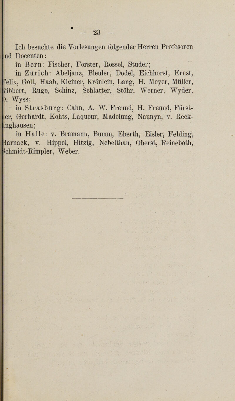 Ich besuchte die Vorlesungen folgender Herren Profesoren nd Docenten: in Bern: Fischer, Förster, Rossel, Studer; in Zürich: Abeljanz, Bleuler, Dodel, Eichhorst, Ernst, 'elix, Goll, Haab, Kleiner, Krönlein, Lang, H. Meyer, Müller, bibbert, Rüge, Schinz, Schiatter, Stöhr, Werner, Wyder, ). Wyss; in Strasburg: Cahn, A. W. Freund, H. Freund, Fürst- er, G-erhardt, Kohts, Laqueur, Madelung, Naunyn, y. Reck- nghausen; in Halle: y. Bramann, Bumm, Eberth, Eisler, Fehling, larnack, v. Hippel, Hitzig, Nebelthau, Oberst, Reineboth, chmidt-Rimpler, Weber.