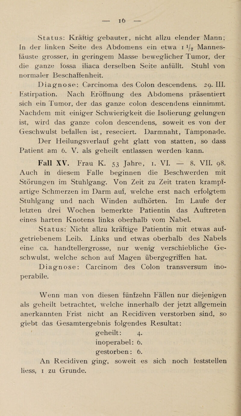 Status: Kräftig* gebauter, nicht allzu elender Mann; In der linken Seite des Abdomens ein etwa i 1j2 Mannes¬ fäuste grosser, in geringem Masse beweglicher Tumor, der die ganze fossa iliaca derselben Seite anfüllt. Stuhl von normaler Beschaffenheit. Diagnose: Carcinoma des Colon descendens. 29. III. Estirpation. Nach Eröffnung des Abdomens präsentiert sich ein Tumor, der das ganze colon descendens einnimmt. Nachdem mit einiger Schwierigkeit die Isolierung gelungen ist, wird das ganze colon descendens, soweit es von der Geschwulst befallen ist, reseciert. Darmnaht, Tamponade. Der Heilungsverlauf geht glatt von statten, so dass Patient am 6. V. als geheilt entlassen werden kann. Fall XV. Frau K. 53 Jahre, 1. VI. — 8. VII. 98. Auch in diesem Falle beginnen die Beschwerden mit Störungen im Stuhlgang. Von Zeit zu Zeit traten krampf¬ artige Schmerzen im Darm auf, welche erst nach erfolgtem Stuhlgang und nach Winden aufhörten. Im Laufe der letzten drei Wochen bemerkte Patientin das Auftreten eines harten Knotens links oberhalb vom Nabel. Status: Nicht allzu kräftige Patientin mit etwas auf¬ getriebenem Leib. Links und etwas oberhalb des Nabels eine ca. handtellergrosse, nur wenig verschiebliche Ge¬ schwulst, welche schon auf Magen übergegriffen hat. Diagnose: Carcinom des Colon transversum ino- perabile. Wenn man von diesen fünfzehn E'ällen nur diejenigen als geheilt betrachtet, welche innerhalb der jetzt allgemein anerkannten ETist nicht an Recidiven verstorben sind, so giebt das Gesamtergebnis folgendes Resultat: geheilt: 4. inoperabel: 6. gestorben: 6. An Recidiven ging, soweit es sich noch feststellen liess, 1 zu Grunde.