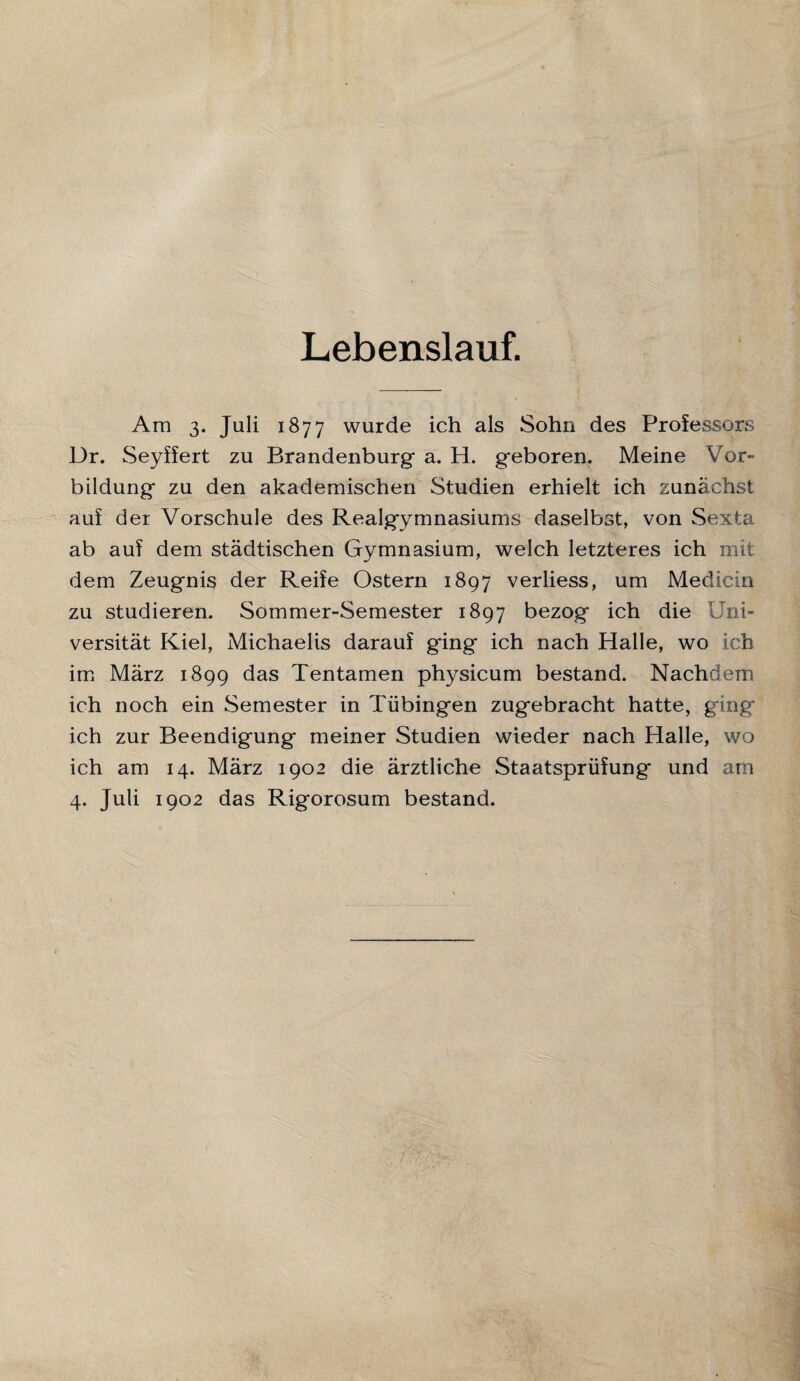 Lebenslauf. Am 3. Juli 1877 wurde ich als Sohn des Professors Dr. Seyffert zu Brandenburg a. H. geboren. Meine Vor¬ bildung zu den akademischen Studien erhielt ich zunächst auf der Vorschule des Realgymnasiums daselbst, von Sexta ab auf dem städtischen Gymnasium, welch letzteres ich mit dem Zeugnis der Reife Ostern 1897 verliess, um Medicin zu studieren. Sommer-Semester 1897 bezog ich die Uni¬ versität Kiel, Michaelis darauf ging ich nach Halle, wo ich im März 1899 das Tentamen physicum bestand. Nachdem ich noch ein Semester in Tübingen zugebracht hatte, ging ich zur Beendigung meiner Studien wieder nach Halle, wo ich am 14. März 1902 die ärztliche Staatsprüfung und am