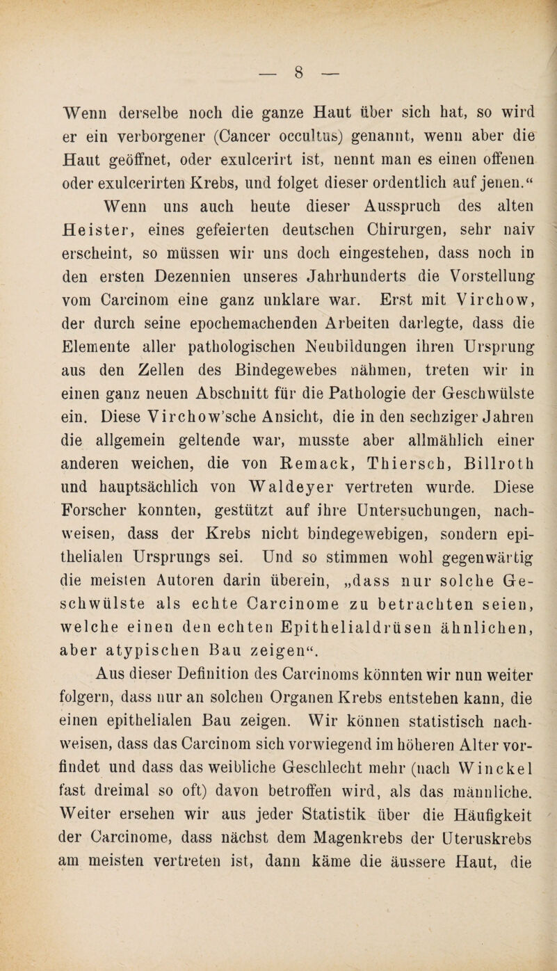 Wenn derselbe noch die ganze Haut über sich hat, so wird er ein verborgener (Cancer occultus) genannt, wenn aber die Haut geöffnet, oder exulcerirt ist, nennt man es einen offenen oder exulcerirten Krebs, und folget dieser ordentlich auf jenen.“ Wenn uns auch heute dieser Ausspruch des alten Heister, eines gefeierten deutschen Chirurgen, sehr naiv erscheint, so müssen wir uns doch eingestehen, dass noch in den ersten Dezennien unseres Jahrhunderts die Vorstellung vom Carcinom eine ganz unklare war. Erst mit Virchow, der durch seine epochemachenden Arbeiten darlegte, dass die Elemente aller pathologischen Neubildungen ihren Ursprung aus den Zellen des Bindegewebes nähmen, treten wir in einen ganz neuen Abschnitt für die Pathologie der Geschwülste ein. Diese Virchow’sche Ansicht, die in den sechziger Jahren die allgemein geltende war, musste aber allmählich einer anderen weichen, die von Remack, Thierseh, Billroth und hauptsächlich von Waldeyer vertreten wurde. Diese Forscher konnten, gestützt auf ihre Untersuchungen, nach- weisen, dass der Krebs nicht bindegewebigen, sondern epi¬ thelialen Ursprungs sei. Und so stimmen wohl gegenwärtig die meisten Autoren darin überein, „dass nur solche Ge¬ schwülste als echte Carcinome zu betrachten seien, welche einen den echten Epithelialdrüsen ähnlichen, aber atypischen Bau zeigen“. Aus dieser Definition des Carcinoms könnten wir nun weiter folgern, dass nur an solchen Organen Krebs entstehen kann, die einen epithelialen Bau zeigen. Wir können statistisch nach- weisen, dass das Carcinom sich vorwiegend im höheren Alter vor¬ findet und dass das weibliche Geschlecht mehr (nach Win ekel fast dreimal so oft) davon betroffen wird, als das männliche. Weiter ersehen wir aus jeder Statistik über die Häufigkeit der Carcinome, dass nächst dem Magenkrebs der Uteruskrebs am meisten vertreten ist, dann käme die äussere Haut, die