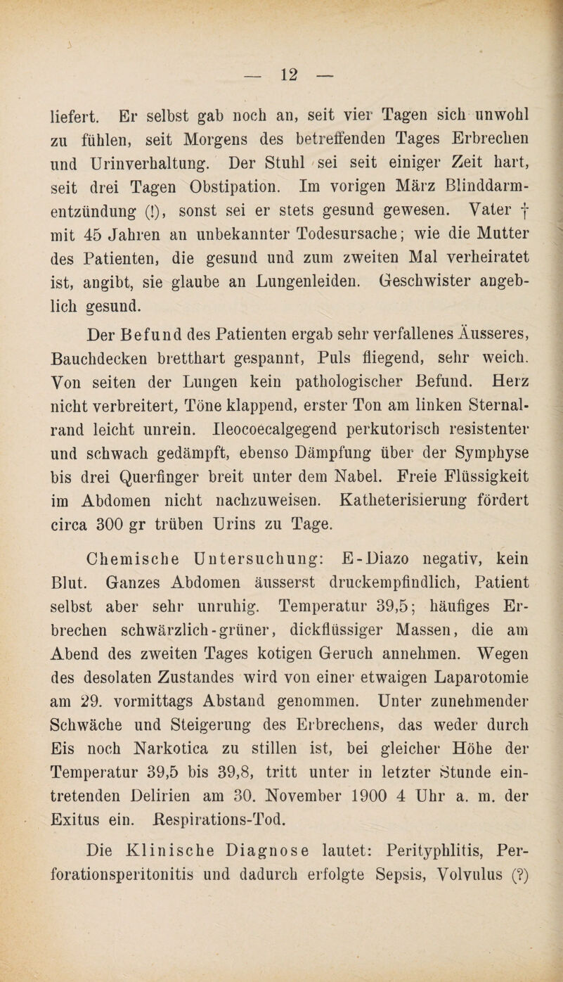 liefert. Er selbst gab noch an, seit vier Tagen sich unwohl zu fühlen, seit Morgens des betreffenden Tages Erbrechen und Urinverhaltung. Der Stuhl sei seit einiger Zeit hart, seit drei Tagen Obstipation. Im vorigen März Blinddarm¬ entzündung (!), sonst sei er stets gesund gewesen. Vater f mit 45 Jahren an unbekannter Todesursache; wie die Mutter des Patienten, die gesund und zum zweiten Mal verheiratet ist, angibt, sie glaube an Lungenleiden. Geschwister angeb¬ lich gesund. Der Befund des Patienten ergab sehr verfallenes Äusseres, Bauchdecken bretthart gespannt, Puls fliegend, sehr weich. Von seiten der Lungen kein pathologischer Befund. Herz nicht verbreitert, Töne klappend, erster Ton am linken Sternal- rand leicht unrein. Ileocoecalgegend perkutorisch resistenter und schwach gedämpft, ebenso Dämpfung über der Symphyse bis drei Querfinger breit unter dem Nabel. Freie Flüssigkeit im Abdomen nicht nachzuweisen. Katheterisierung fördert circa 300 gr trüben Urins zu Tage. Chemische Untersuchung: E-Diazo negativ, kein Blut. Ganzes Abdomen äusserst druckempfindlich, Patient selbst aber sehr unruhig. Temperatur 39,5; häufiges Er¬ brechen schwärzlich-grüner, dickflüssiger Massen, die am Abend des zweiten Tages kotigen Geruch annehmen. Wegen des desolaten Zustandes wird von einer etwaigen Laparotomie am 29. vormittags Abstand genommen. Unter zunehmender Schwäche und Steigerung des Erbrechens, das weder durch Eis noch Narkotica zu stillen ist, bei gleicher Höhe der Temperatur 39,5 bis 39,8, tritt unter in letzter Stunde ein¬ tretenden Delirien am 30. November 1900 4 Uhr a. m. der Exitus ein. Bespirations-Tod. Die Klinische Diagnose lautet: Perityphlitis, Per¬ forationsperitonitis und dadurch erfolgte Sepsis, Volvulus (?)