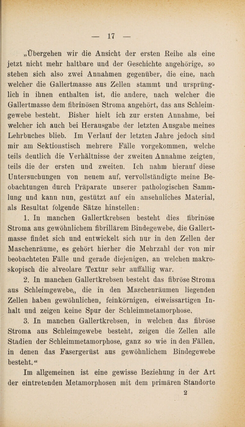 „Übergehen wir die Ansicht der ersten .Reihe als eine jetzt nicht mehr haltbare und der Geschichte angehörige, so stehen sich also zwei Annahmen gegenüber, die eine, nach welcher die Gallertmasse aus Zellen stammt und ursprüng¬ lich in ihnen enthalten ist, die andere, nach welcher die Gallertmasse dem fibrinösen Stroma angehört, das aus Schleim¬ gewebe besteht. Bisher hielt ich zur ersten Annahme, bei welcher ich auch bei Herausgabe der letzten Ausgabe meines Lehrbuches blieb. Im Verlauf der letzten Jahre jedoch sind mir am Sektionstisch mehrere Fälle vorgekommen, welche teils deutlich die Verhältnisse der zweiten Annahme zeigten, teils die der ersten und zweiten. Ich nahm hierauf diese Untersuchungen von neuem auf, vervollständigte meine Be¬ obachtungen durch Präparate unserer pathologischen Samm¬ lung und kann nun, gestützt auf ein ansehnliches Material, als Resultat folgende Sätze hinstellen: 1. In manchen Gallertkrebsen besteht dies fibrinöse Stroma aus gewöhnlichem fibrillärem Bindegewebe, die Gallert¬ masse findet sich und entwickelt sich nur in den Zellen der Maschenräume, es gehört hierher die Mehrzahl der von mir beobachteten Fälle und gerade diejenigen, an welchen makro¬ skopisch die alveolare Textur sehr auffällig war. 2. In manchen Gallertkrebsen besteht das fibröse Stroma aus Schleimgewebe,, die in den Maschenräumen liegenden Zellen haben gewöhnlichen, feinkörnigen, eiweissartigen In¬ halt und zeigen keine Spur der Schleimmetamorphose. 3. In manchen Gallertkrebsen, in welchen das fibröse Stroma aus Schleimgewebe besteht, zeigen die Zellen alle Stadien der Schleimmetamorphose, ganz so wie in den Fällen, in denen das Fasergerüst aus gewöhnlichem Bindegewebe besteht. “ Im allgemeinen ist eine gewisse Beziehung in der Art der eintretenden Metamorphosen mit dem primären Standorte 2