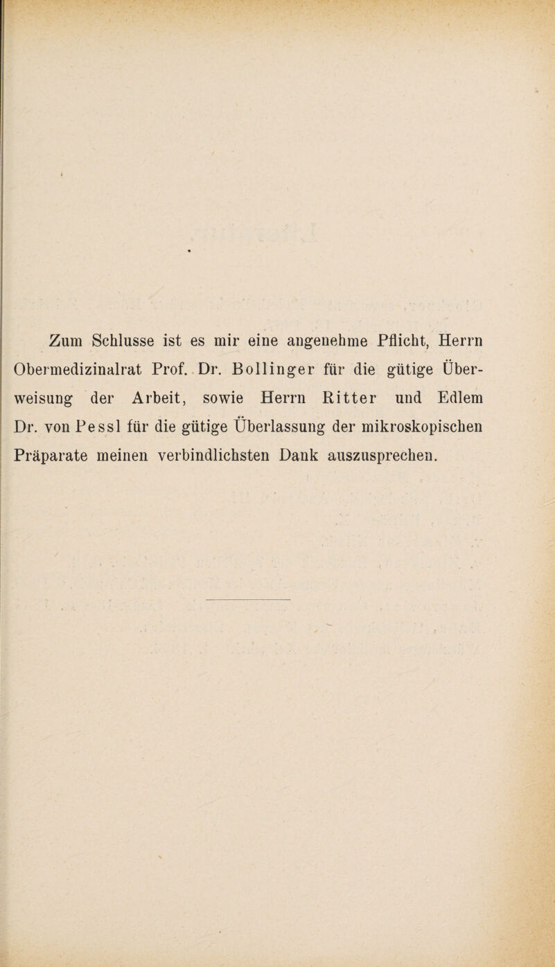 Zum Schlüsse ist es mir eine angenehme Pflicht, Herrn Obermedizinalrat Prof. Dr. Bollinger für die gütige Über¬ weisung der Arbeit, sowie Herrn Ritter und Edlem Dr. von Pessl für die gütige Überlassung der mikroskopischen Präparate meinen verbindlichsten Dank auszusprechen.