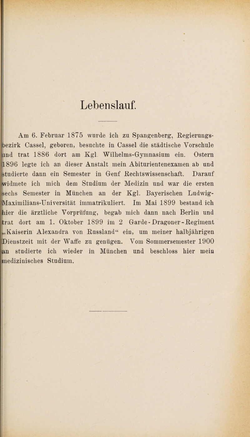Lebenslauf. Am 6. Februar 1875 wurde ich zu Spangenberg, Regierungs¬ bezirk Cassel, geboren, besuchte in Cassel die städtische Vorschule bnd trat 1886 dort am Kgl Wilhelms-Gymnasium ein. Ostern 1896 legte ich an dieser Anstalt mein Abiturientenexamen ab und studierte dann ein Semester in Genf Rechtswissenschaft. Darauf widmete ich mich dem Studium der Medizin und war die ersten sechs Semester in München an der Kgl. Bayerischen Ludwig- fVlaximilians-TJniversität immatrikuliert. Im Mai 1899 bestand ich hier die ärztliche Vorprüfung, begab mich dann nach Berlin und trat dort am 1. Oktober 1899 im 2 Garde-Dragoner-Regiment „Kaiserin Alexandra von Russland“ ein, um meiner halbjährigen Dienstzeit mit der Waffe zu genügen. Vom Sommersemester 1900 an studierte ich wieder in München und beschloss hier mein medizinisches Studium.