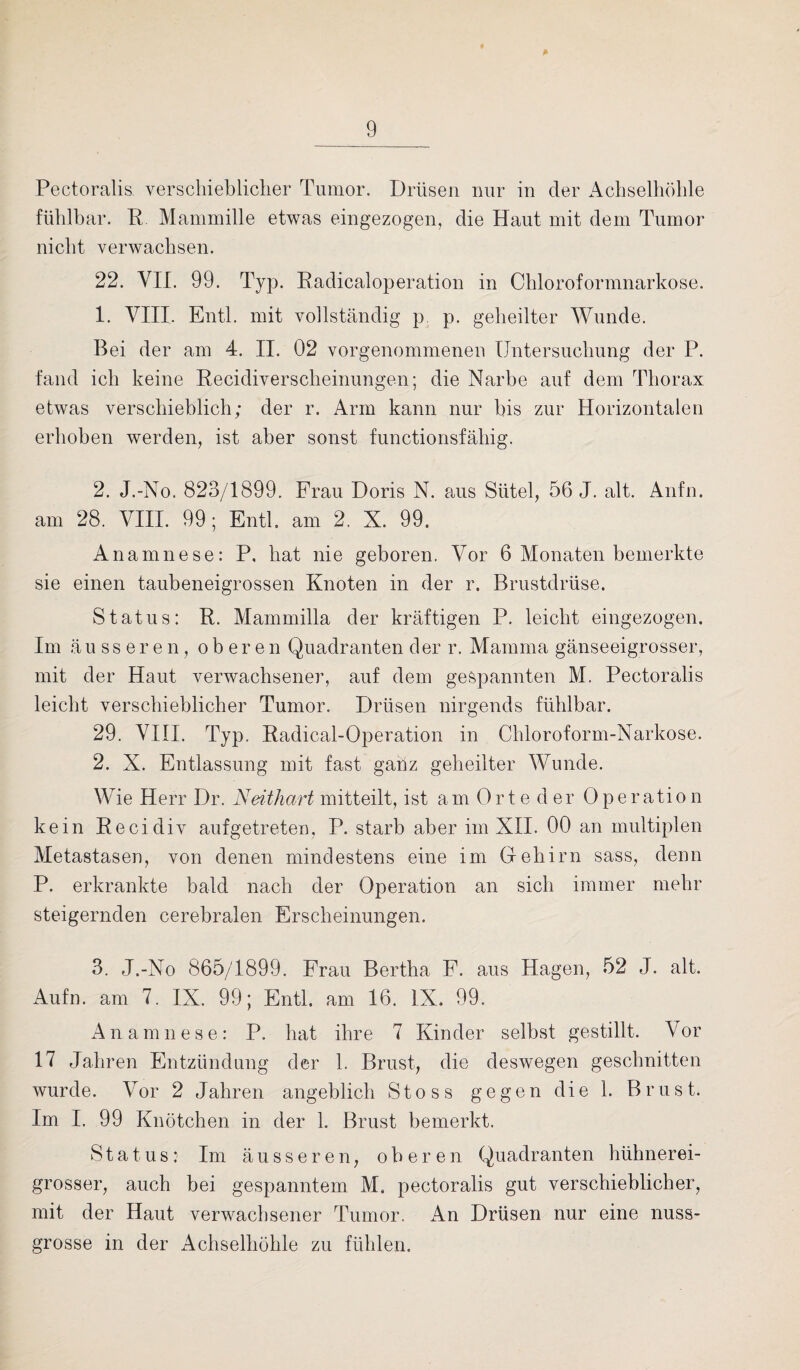 Pectoralis verschieblicher Tumor. Drüsen nur in der Achselhöhle fühlbar. R Mammille etwas eingezogen, die Haut mit dem Tumor nicht verwachsen. 22. VII. 99. Typ. Radicaloperation in Chloroformnarkose. 1. VIII. Entl. mit vollständig p p. geheilter Wunde. Bei der am 4. II. 02 vorgenommenen Untersuchung der P. fand ich keine Recidiverscheinungen; die Narbe auf dem Thorax etwas verschieblich; der r. Arm kann nur bis zur Horizontalen erhoben werden, ist aber sonst functionsfähig. 2. J.-No. 823/1899. Frau Doris N. aus Sütel, 56 J. alt. Aufm am 28. VIII. 99; Entl. am 2. X. 99. Anamnese: P, hat nie geboren. Vor 6 Monaten bemerkte sie einen taubeneigrossen Knoten in der r. Brustdrüse. Status: R. Mammilla der kräftigen P. leicht eingezogen. Im äusseren, oberen Quadranten der r. Mamma gänseeigrosser, mit der Haut verwachsener, auf dem gespannten M. Pectoralis leicht verschieblicher Tumor. Drüsen nirgends fühlbar. 29. VIII. Typ. Radical-Operation in Chloroform-Narkose. 2. X. Entlassung mit fast ganz geheilter Wunde. Wie Herr Dr. Neithart mitteilt, ist am Orte der 0peration kein Recidiv aufgetreten, P. starb aber im XII. 00 an multiplen Metastasen, von denen mindestens eine im Gehirn sass, denn P. erkrankte bald nach der Operation an sich immer mehr steigernden cerebralen Erscheinungen. 3. J.-No 865/1899. Frau Bertha F. aus Hagen, 52 J. alt. Aufn. am 7. IX. 99; Entl. am 16. IX. 99. Anamnese: P. hat ihre 7 Kinder selbst gestillt. Vor 17 Jahren Entzündung der 1. Brust, die deswegen geschnitten wurde. Vor 2 Jahren angeblich Stoss gegen die 1. Brust. Im I. 99 Knötchen in der 1. Brust bemerkt. Status: Im äusseren, oberen Quadranten hühnerei¬ grosser, auch bei gespanntem M. pectoralis gut verschieblicher, mit der Haut verwachsener Tumor. An Drüsen nur eine nuss¬ grosse in der Achselhöhle zu fühlen.