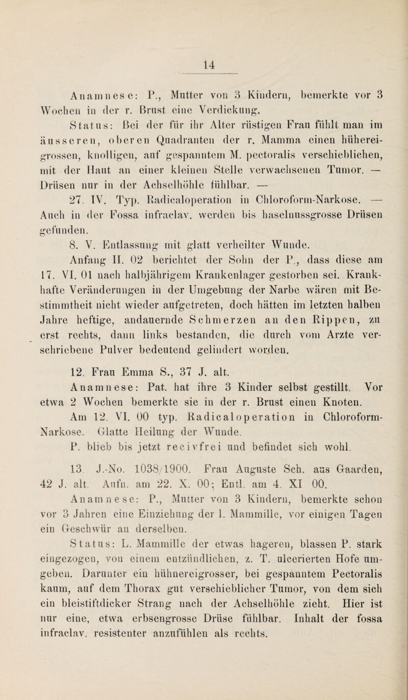 Anamnese: P., Mutter von 3 Kindern, bemerkte vor 3 Wochen in der r. Brust eine Verdickung, Status: Bei der für ihr Alter rüstigen Frau fühlt man im äusseren, oberen Quadranten der r, Mamma einen lniherei- grossen, knolligen, auf gespanntem M. pectoralis verschieblichen, mit der Haut an einer kleinen Stelle verwachsenen Tumor. — Drüsen nur in der Achselhöhle fühlbar. — 27. IV. Typ. Eadicaloperation in Chloroform-Narkose. — Auch in der Fossa infraelav. werden bis haselnussgrosse Drüsen gefunden. o 8. V. Entlassung mit glatt verheilter Wunde. Anfang II. 02 berichtet der Sohn der P., dass diese am 17. VI. 01 nach halbjährigem Krankenlager gestorben sei. Krank¬ hafte Veränderungen in der Umgebung der Narbe wären mit Be¬ stimmtheit nicht wieder aufgetreten, doch hätten im letzten halben Jahre heftige, andauernde Schmerzen an den Rippen, zu erst rechts, dann links bestanden, die durch vom Arzte ver¬ schriebene Pulver bedeutend gelindert worden. 12. Frau Emma S., 37 J. alt. Anamnese: Pat. hat ihre 3 Kinder selbst gestillt. Vor etwa 2 Wochen bemerkte sie in der r. Brust einen Knoten. Am 12. VI. 00 typ. Eadicaloperation in Chloroform- Narkose. Glatte Heilung der Wunde. P. blieb bis jetzt recivfrei und befindet sich wohl. 13 J.-No. 1038/1900. Frau Auguste Sch. aus Gaarden, 42 J. alt. Aufm am 22. X. 00-, Entl. am 4. XI 00. Anamnese: P., Mutter von 3 Kindern, bemerkte schon vor 3 Jahren eine Einziehung der 1. Mammille, vor einigen Tagen ein Geschwür an derselben. Status: L. Mammille der etwas hageren, blassen P. stark eingezogen, von einem entzündlichen, z. T. ulcerierten Hofe um¬ geben. Darunter ein hühnereigrosser, bei gespanntem Pectoralis kaum, auf dem Thorax gut verschieblicher Tumor, von dem sich ein bleistiftdicker Strang nach der Achselhöhle zieht. Hier ist nur eine, etwa erbsengrosse Drüse fühlbar. Inhalt der fossa infraelav. resistenter anzufühlen als rechts.