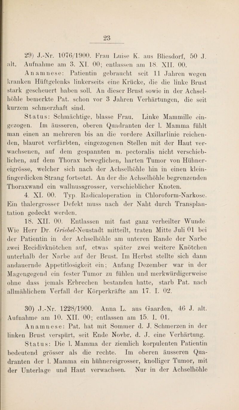 29) J.-Nr. 1076/1900. Frau Luise K. aus Bliesdorf, 50 J. alt. Aufnahme am 3. XI. 00; entlassen am 18. XII. 00. Anamnese: Patientin gebraucht seit 11 Jahren wegen kranken Hüftgelenks linkerseits eine Krücke, die die linke Brust stark gescheuert haben soll. An dieser Brust sowie in der Achsel¬ höhle bemerkte Pat. schon vor 3 Jahren Verhärtungen, die seit kurzem schmerzhaft sind. Status: Schmächtige, blasse Frau. Linke Mammille ein¬ gezogen. Im äusseren, oberen Quadranten der 1. Mamma fühlt man einen an mehreren bis an die vordere Axillarlinie reichen¬ den, blaurot verfärbten, eingezogenen Stellen mit der Haut ver¬ wachsenen, auf dem gespannten m. pectoralis nicht verschieb¬ lichen, auf dem Thorax beweglichen, harten Tumor von Hühner¬ eigrösse, welcher sich nach der Achselhöhle hin in einen klein¬ fingerdicken Strang fortsetzt. An der die Achselhöhle begrenzenden Thoraxwand ein wallnussgrosser, verschieblicher Knoten. 4. XL 00. Typ. Radicaloperation in Chloroform-Narkose. Ein thalergrosser Defekt muss nach der Naht durch Transplan¬ tation gedeckt werden. 18. XII. 00. Entlassen mit fast ganz verheilter Wunde. Wie Herr Dr. Crnc^-Neustadt mitteilt, traten Mitte Juli 01 bei der Patientin in der Achselhöhle am unteren Rande der Narbe zwei Recidivknötchen auf, etwas später zwei weitere Knötchen unterhalb der Narbe auf der Brust. Im Herbst stellte sich dann andauernde Appetitlosigkeit ein; Anfang Dezember war in der Magengegend ein fester Tumor zu fühlen und merkwürdigerweise ohne dass jemals Erbrechen bestanden hatte, starb Pat. nach allmählichem Verfall der Körperkräfte am 17. I. 02. 30) J.-Nr. 1228/1900. Anna L. aus Gaarden, 46 J. alt. Aufnahme am 10. XII. 00; entlassen am 15. 1. 01. Anamnese: Pat. hat mit Sommer d. J. Schmerzen in der linken Brust verspürt, seit Ende Novbr. d. J. eine Verhärtung. Status: Die 1. Mamma der ziemlich korpulenten Patientin bedeutend grösser als die rechte. Im oberen äusseren Qua¬ dranten der 1. Mamma ein hühner ei grosser, knolliger Tumor, mit der Unterlage und Haut verwachsen. Nur in der Achselhöhle